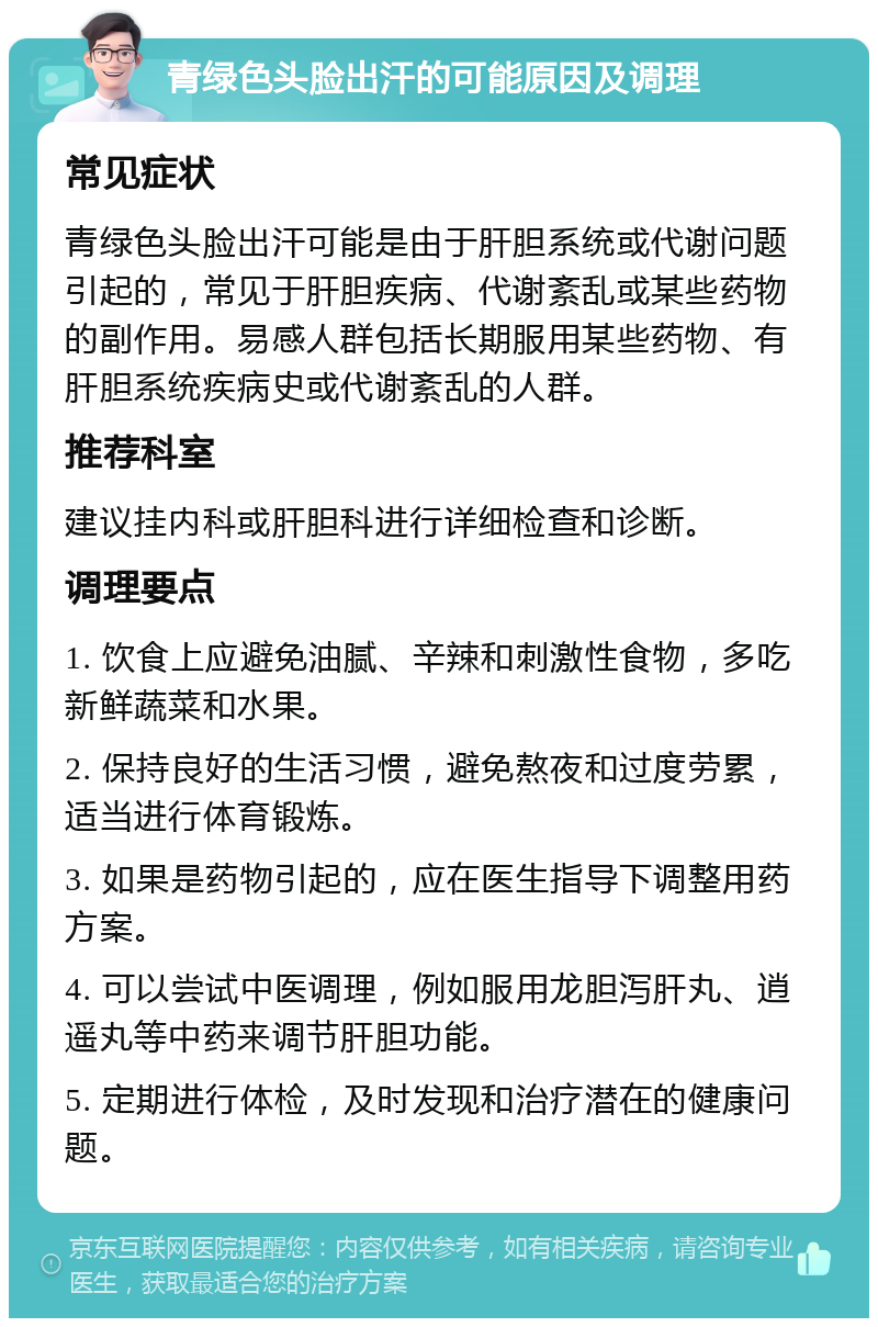 青绿色头脸出汗的可能原因及调理 常见症状 青绿色头脸出汗可能是由于肝胆系统或代谢问题引起的，常见于肝胆疾病、代谢紊乱或某些药物的副作用。易感人群包括长期服用某些药物、有肝胆系统疾病史或代谢紊乱的人群。 推荐科室 建议挂内科或肝胆科进行详细检查和诊断。 调理要点 1. 饮食上应避免油腻、辛辣和刺激性食物，多吃新鲜蔬菜和水果。 2. 保持良好的生活习惯，避免熬夜和过度劳累，适当进行体育锻炼。 3. 如果是药物引起的，应在医生指导下调整用药方案。 4. 可以尝试中医调理，例如服用龙胆泻肝丸、逍遥丸等中药来调节肝胆功能。 5. 定期进行体检，及时发现和治疗潜在的健康问题。