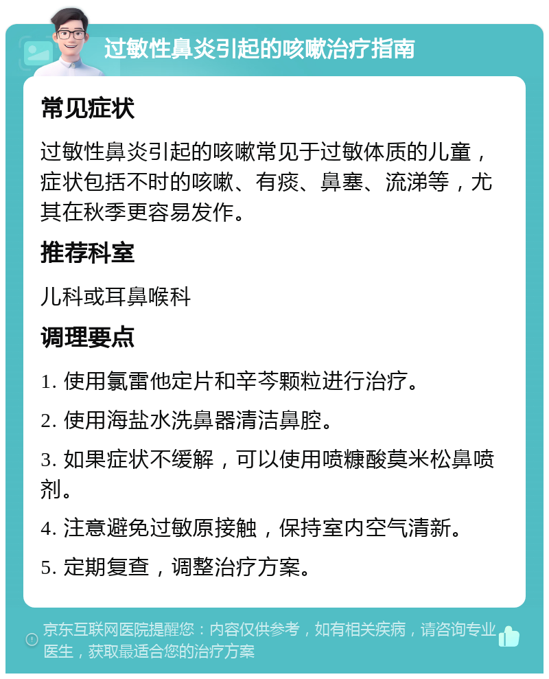 过敏性鼻炎引起的咳嗽治疗指南 常见症状 过敏性鼻炎引起的咳嗽常见于过敏体质的儿童，症状包括不时的咳嗽、有痰、鼻塞、流涕等，尤其在秋季更容易发作。 推荐科室 儿科或耳鼻喉科 调理要点 1. 使用氯雷他定片和辛芩颗粒进行治疗。 2. 使用海盐水洗鼻器清洁鼻腔。 3. 如果症状不缓解，可以使用喷糠酸莫米松鼻喷剂。 4. 注意避免过敏原接触，保持室内空气清新。 5. 定期复查，调整治疗方案。