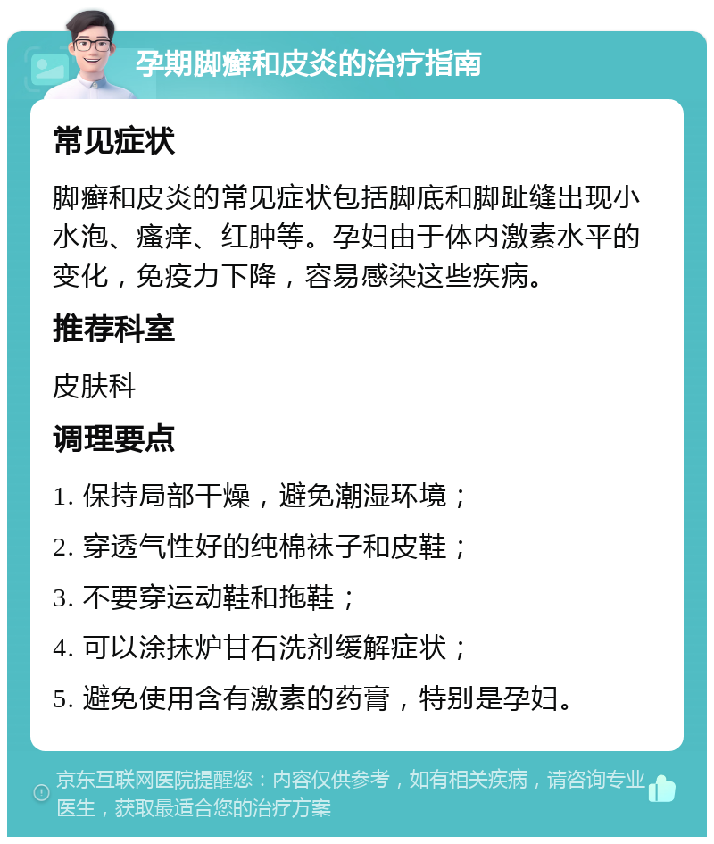 孕期脚癣和皮炎的治疗指南 常见症状 脚癣和皮炎的常见症状包括脚底和脚趾缝出现小水泡、瘙痒、红肿等。孕妇由于体内激素水平的变化，免疫力下降，容易感染这些疾病。 推荐科室 皮肤科 调理要点 1. 保持局部干燥，避免潮湿环境； 2. 穿透气性好的纯棉袜子和皮鞋； 3. 不要穿运动鞋和拖鞋； 4. 可以涂抹炉甘石洗剂缓解症状； 5. 避免使用含有激素的药膏，特别是孕妇。