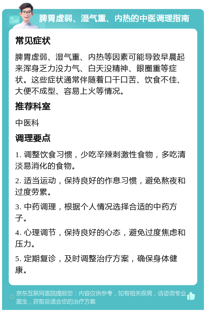 脾胃虚弱、湿气重、内热的中医调理指南 常见症状 脾胃虚弱、湿气重、内热等因素可能导致早晨起来浑身乏力没力气、白天没精神、眼圈重等症状。这些症状通常伴随着口干口苦、饮食不佳、大便不成型、容易上火等情况。 推荐科室 中医科 调理要点 1. 调整饮食习惯，少吃辛辣刺激性食物，多吃清淡易消化的食物。 2. 适当运动，保持良好的作息习惯，避免熬夜和过度劳累。 3. 中药调理，根据个人情况选择合适的中药方子。 4. 心理调节，保持良好的心态，避免过度焦虑和压力。 5. 定期复诊，及时调整治疗方案，确保身体健康。