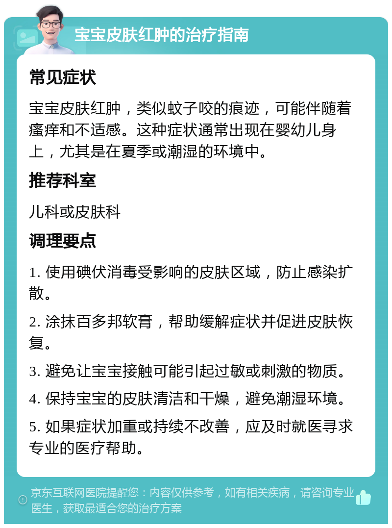 宝宝皮肤红肿的治疗指南 常见症状 宝宝皮肤红肿，类似蚊子咬的痕迹，可能伴随着瘙痒和不适感。这种症状通常出现在婴幼儿身上，尤其是在夏季或潮湿的环境中。 推荐科室 儿科或皮肤科 调理要点 1. 使用碘伏消毒受影响的皮肤区域，防止感染扩散。 2. 涂抹百多邦软膏，帮助缓解症状并促进皮肤恢复。 3. 避免让宝宝接触可能引起过敏或刺激的物质。 4. 保持宝宝的皮肤清洁和干燥，避免潮湿环境。 5. 如果症状加重或持续不改善，应及时就医寻求专业的医疗帮助。