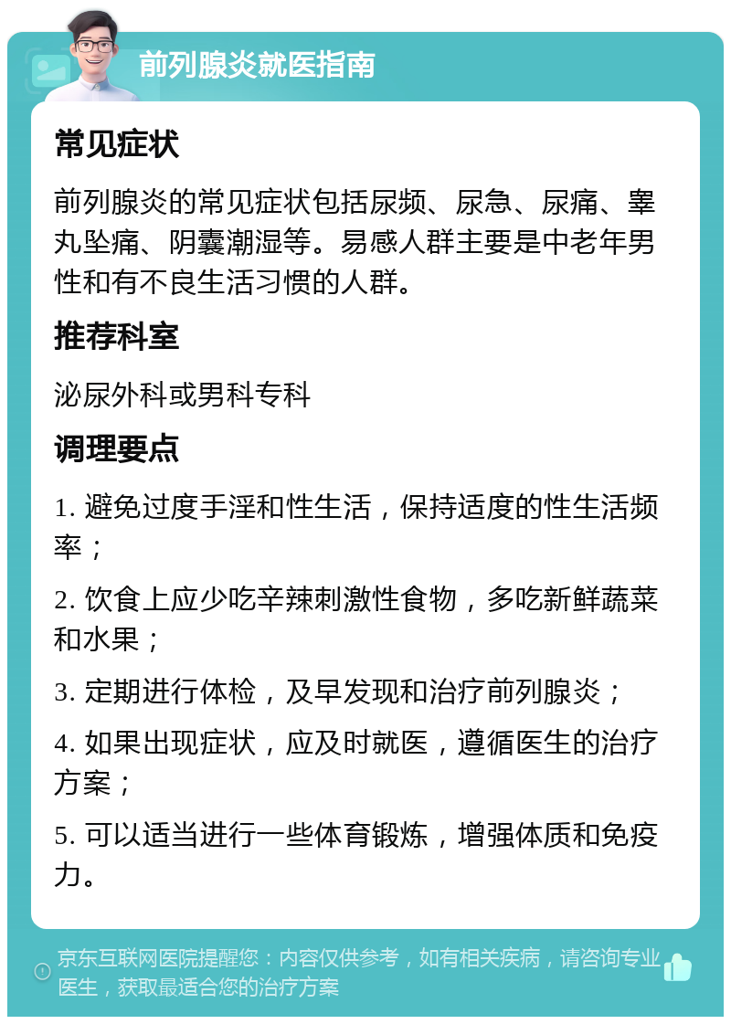 前列腺炎就医指南 常见症状 前列腺炎的常见症状包括尿频、尿急、尿痛、睾丸坠痛、阴囊潮湿等。易感人群主要是中老年男性和有不良生活习惯的人群。 推荐科室 泌尿外科或男科专科 调理要点 1. 避免过度手淫和性生活，保持适度的性生活频率； 2. 饮食上应少吃辛辣刺激性食物，多吃新鲜蔬菜和水果； 3. 定期进行体检，及早发现和治疗前列腺炎； 4. 如果出现症状，应及时就医，遵循医生的治疗方案； 5. 可以适当进行一些体育锻炼，增强体质和免疫力。