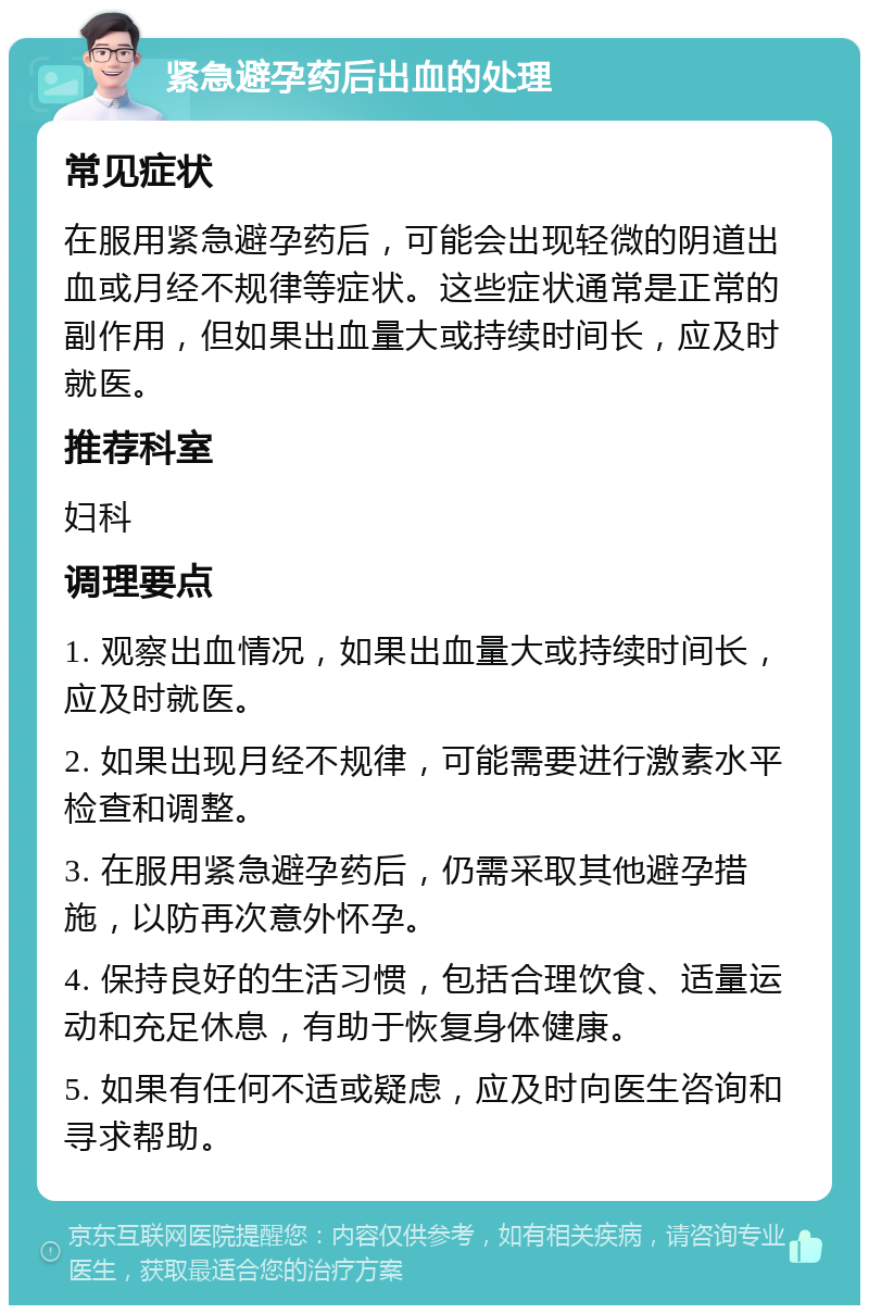 紧急避孕药后出血的处理 常见症状 在服用紧急避孕药后，可能会出现轻微的阴道出血或月经不规律等症状。这些症状通常是正常的副作用，但如果出血量大或持续时间长，应及时就医。 推荐科室 妇科 调理要点 1. 观察出血情况，如果出血量大或持续时间长，应及时就医。 2. 如果出现月经不规律，可能需要进行激素水平检查和调整。 3. 在服用紧急避孕药后，仍需采取其他避孕措施，以防再次意外怀孕。 4. 保持良好的生活习惯，包括合理饮食、适量运动和充足休息，有助于恢复身体健康。 5. 如果有任何不适或疑虑，应及时向医生咨询和寻求帮助。