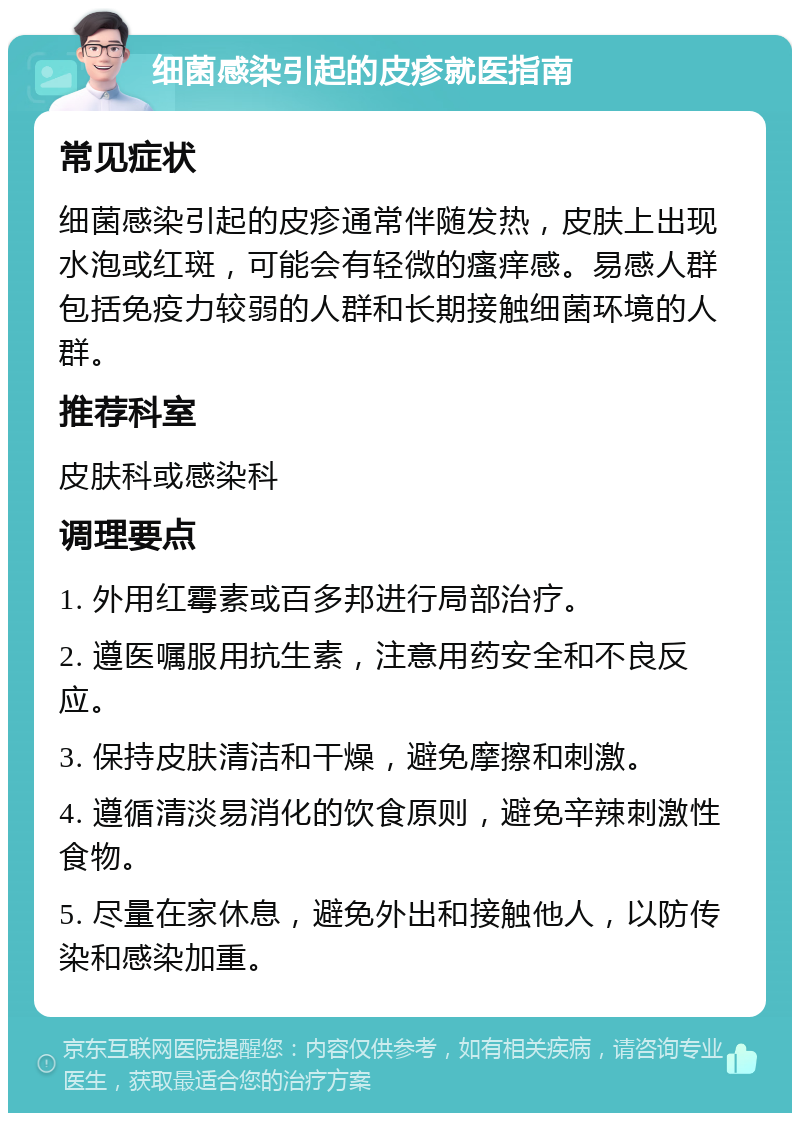 细菌感染引起的皮疹就医指南 常见症状 细菌感染引起的皮疹通常伴随发热，皮肤上出现水泡或红斑，可能会有轻微的瘙痒感。易感人群包括免疫力较弱的人群和长期接触细菌环境的人群。 推荐科室 皮肤科或感染科 调理要点 1. 外用红霉素或百多邦进行局部治疗。 2. 遵医嘱服用抗生素，注意用药安全和不良反应。 3. 保持皮肤清洁和干燥，避免摩擦和刺激。 4. 遵循清淡易消化的饮食原则，避免辛辣刺激性食物。 5. 尽量在家休息，避免外出和接触他人，以防传染和感染加重。