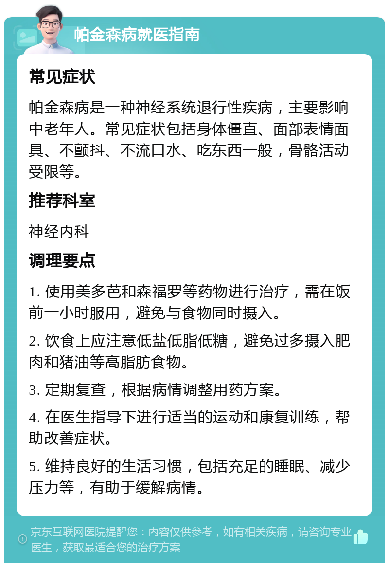 帕金森病就医指南 常见症状 帕金森病是一种神经系统退行性疾病，主要影响中老年人。常见症状包括身体僵直、面部表情面具、不颤抖、不流口水、吃东西一般，骨骼活动受限等。 推荐科室 神经内科 调理要点 1. 使用美多芭和森福罗等药物进行治疗，需在饭前一小时服用，避免与食物同时摄入。 2. 饮食上应注意低盐低脂低糖，避免过多摄入肥肉和猪油等高脂肪食物。 3. 定期复查，根据病情调整用药方案。 4. 在医生指导下进行适当的运动和康复训练，帮助改善症状。 5. 维持良好的生活习惯，包括充足的睡眠、减少压力等，有助于缓解病情。