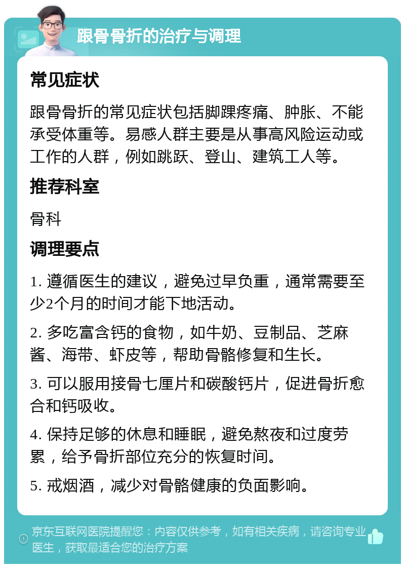 跟骨骨折的治疗与调理 常见症状 跟骨骨折的常见症状包括脚踝疼痛、肿胀、不能承受体重等。易感人群主要是从事高风险运动或工作的人群，例如跳跃、登山、建筑工人等。 推荐科室 骨科 调理要点 1. 遵循医生的建议，避免过早负重，通常需要至少2个月的时间才能下地活动。 2. 多吃富含钙的食物，如牛奶、豆制品、芝麻酱、海带、虾皮等，帮助骨骼修复和生长。 3. 可以服用接骨七厘片和碳酸钙片，促进骨折愈合和钙吸收。 4. 保持足够的休息和睡眠，避免熬夜和过度劳累，给予骨折部位充分的恢复时间。 5. 戒烟酒，减少对骨骼健康的负面影响。