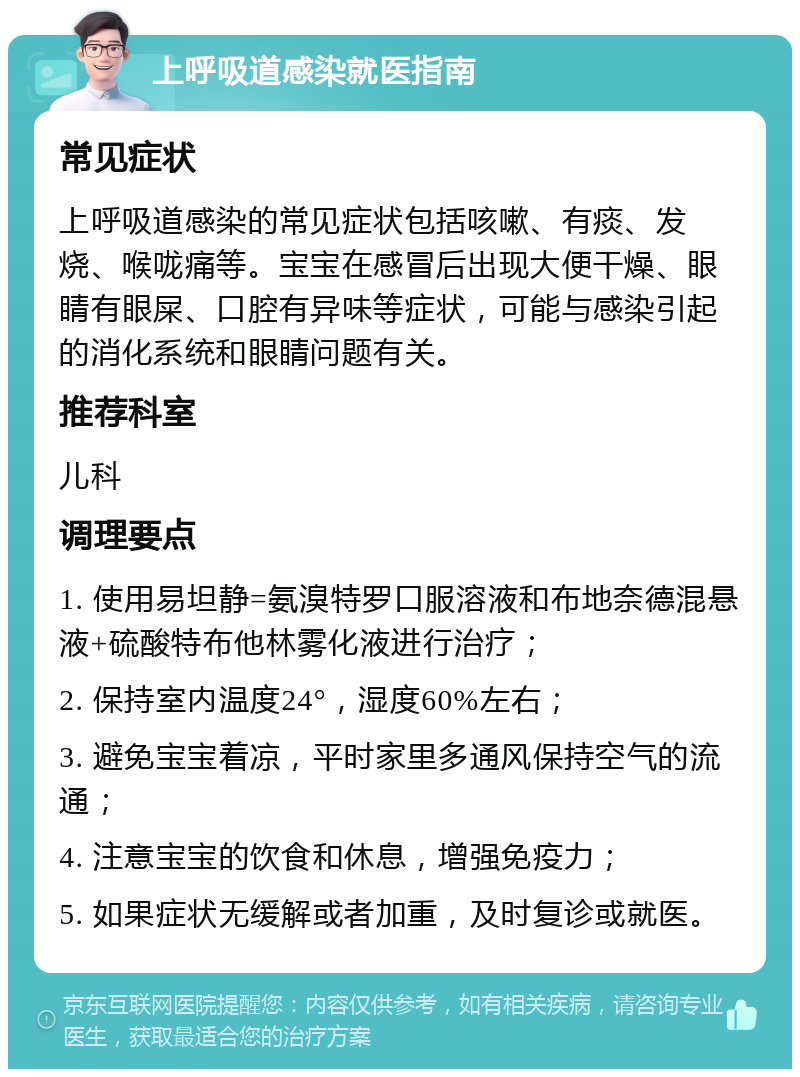 上呼吸道感染就医指南 常见症状 上呼吸道感染的常见症状包括咳嗽、有痰、发烧、喉咙痛等。宝宝在感冒后出现大便干燥、眼睛有眼屎、口腔有异味等症状，可能与感染引起的消化系统和眼睛问题有关。 推荐科室 儿科 调理要点 1. 使用易坦静=氨溴特罗口服溶液和布地奈德混悬液+硫酸特布他林雾化液进行治疗； 2. 保持室内温度24°，湿度60%左右； 3. 避免宝宝着凉，平时家里多通风保持空气的流通； 4. 注意宝宝的饮食和休息，增强免疫力； 5. 如果症状无缓解或者加重，及时复诊或就医。