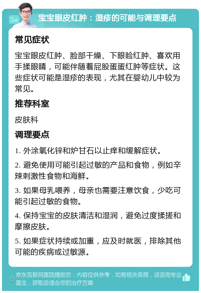 宝宝眼皮红肿：湿疹的可能与调理要点 常见症状 宝宝眼皮红肿、脸部干燥、下眼睑红肿、喜欢用手揉眼睛，可能伴随着屁股蛋蛋红肿等症状。这些症状可能是湿疹的表现，尤其在婴幼儿中较为常见。 推荐科室 皮肤科 调理要点 1. 外涂氧化锌和炉甘石以止痒和缓解症状。 2. 避免使用可能引起过敏的产品和食物，例如辛辣刺激性食物和海鲜。 3. 如果母乳喂养，母亲也需要注意饮食，少吃可能引起过敏的食物。 4. 保持宝宝的皮肤清洁和湿润，避免过度揉搓和摩擦皮肤。 5. 如果症状持续或加重，应及时就医，排除其他可能的疾病或过敏源。