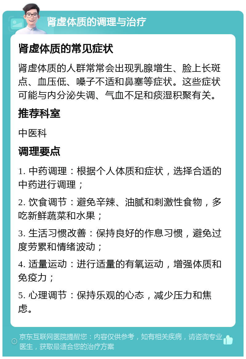 肾虚体质的调理与治疗 肾虚体质的常见症状 肾虚体质的人群常常会出现乳腺增生、脸上长斑点、血压低、嗓子不适和鼻塞等症状。这些症状可能与内分泌失调、气血不足和痰湿积聚有关。 推荐科室 中医科 调理要点 1. 中药调理：根据个人体质和症状，选择合适的中药进行调理； 2. 饮食调节：避免辛辣、油腻和刺激性食物，多吃新鲜蔬菜和水果； 3. 生活习惯改善：保持良好的作息习惯，避免过度劳累和情绪波动； 4. 适量运动：进行适量的有氧运动，增强体质和免疫力； 5. 心理调节：保持乐观的心态，减少压力和焦虑。