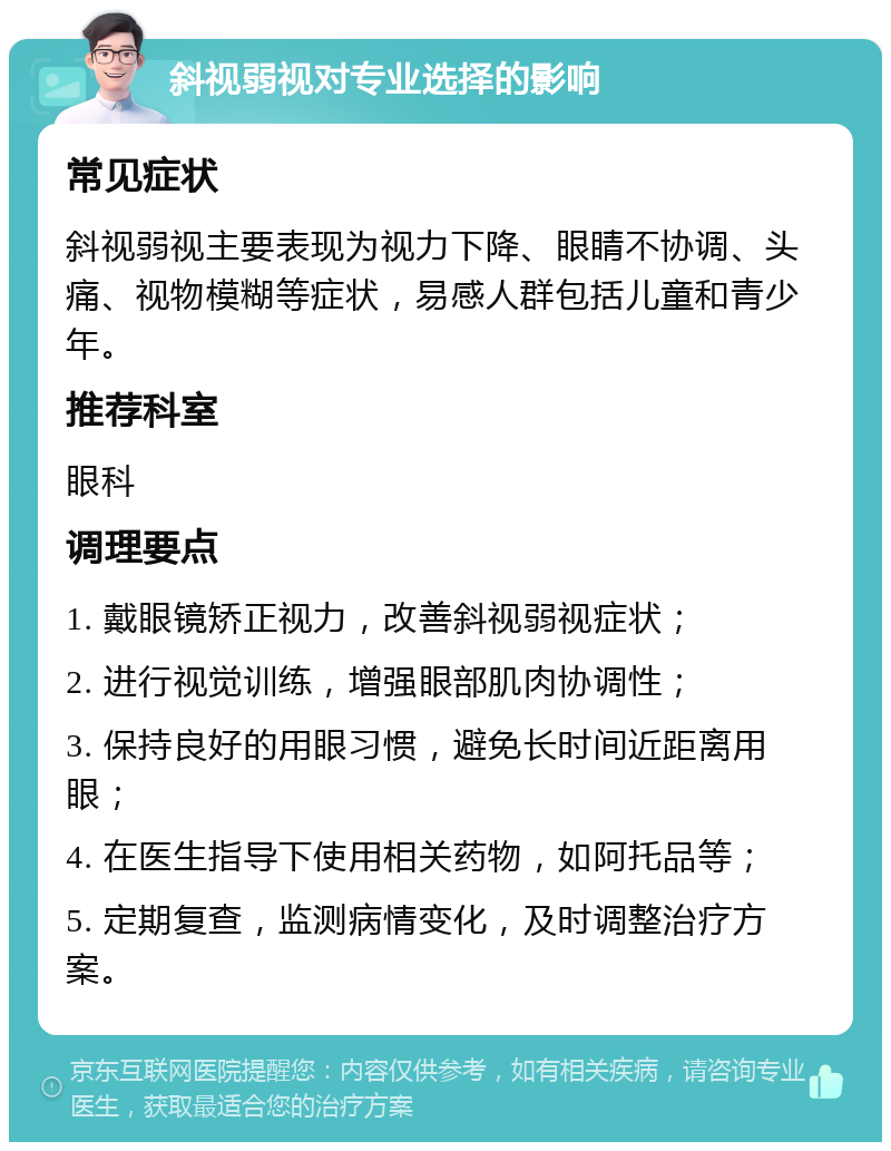 斜视弱视对专业选择的影响 常见症状 斜视弱视主要表现为视力下降、眼睛不协调、头痛、视物模糊等症状，易感人群包括儿童和青少年。 推荐科室 眼科 调理要点 1. 戴眼镜矫正视力，改善斜视弱视症状； 2. 进行视觉训练，增强眼部肌肉协调性； 3. 保持良好的用眼习惯，避免长时间近距离用眼； 4. 在医生指导下使用相关药物，如阿托品等； 5. 定期复查，监测病情变化，及时调整治疗方案。