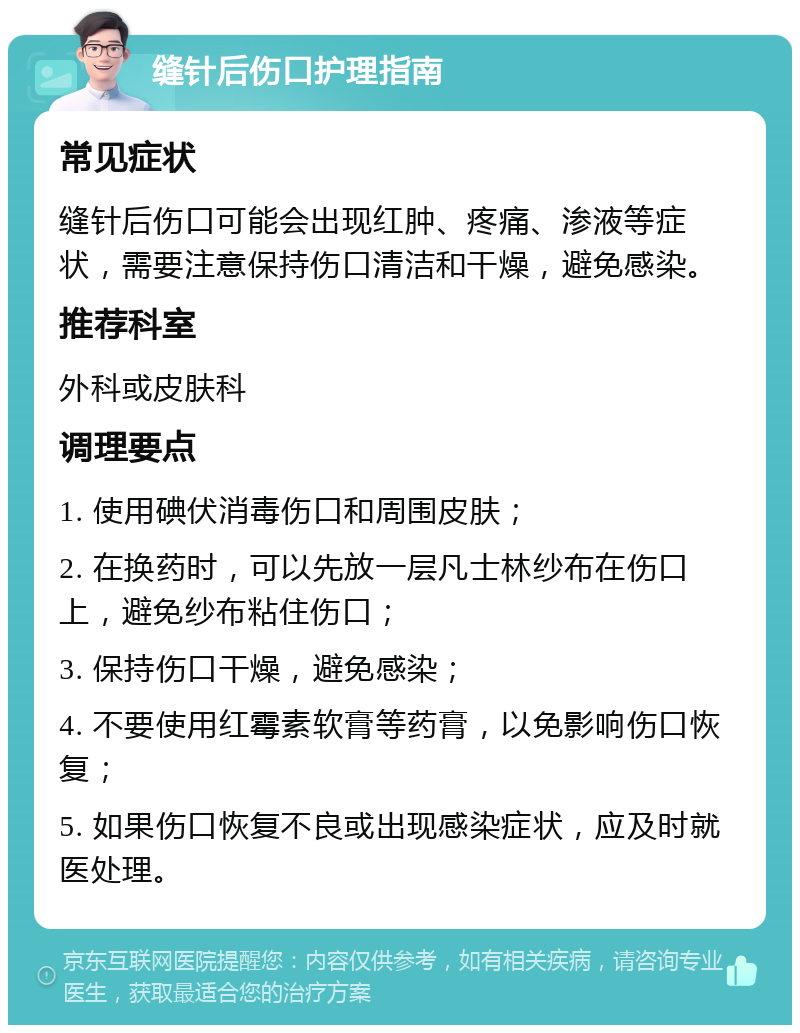 缝针后伤口护理指南 常见症状 缝针后伤口可能会出现红肿、疼痛、渗液等症状，需要注意保持伤口清洁和干燥，避免感染。 推荐科室 外科或皮肤科 调理要点 1. 使用碘伏消毒伤口和周围皮肤； 2. 在换药时，可以先放一层凡士林纱布在伤口上，避免纱布粘住伤口； 3. 保持伤口干燥，避免感染； 4. 不要使用红霉素软膏等药膏，以免影响伤口恢复； 5. 如果伤口恢复不良或出现感染症状，应及时就医处理。