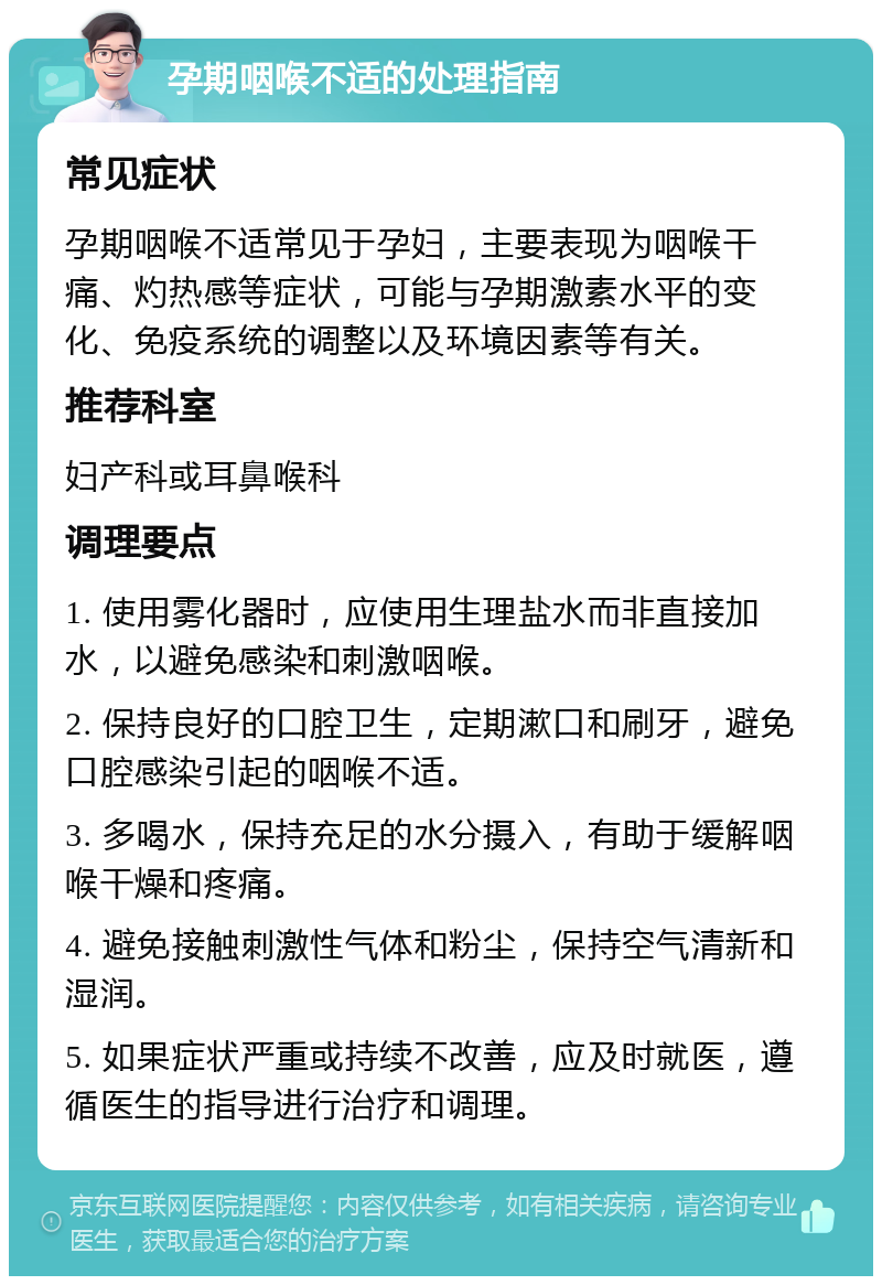 孕期咽喉不适的处理指南 常见症状 孕期咽喉不适常见于孕妇，主要表现为咽喉干痛、灼热感等症状，可能与孕期激素水平的变化、免疫系统的调整以及环境因素等有关。 推荐科室 妇产科或耳鼻喉科 调理要点 1. 使用雾化器时，应使用生理盐水而非直接加水，以避免感染和刺激咽喉。 2. 保持良好的口腔卫生，定期漱口和刷牙，避免口腔感染引起的咽喉不适。 3. 多喝水，保持充足的水分摄入，有助于缓解咽喉干燥和疼痛。 4. 避免接触刺激性气体和粉尘，保持空气清新和湿润。 5. 如果症状严重或持续不改善，应及时就医，遵循医生的指导进行治疗和调理。