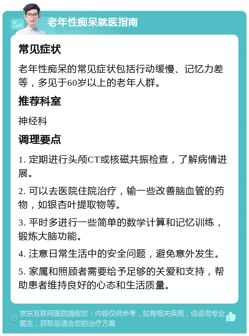 老年性痴呆就医指南 常见症状 老年性痴呆的常见症状包括行动缓慢、记忆力差等，多见于60岁以上的老年人群。 推荐科室 神经科 调理要点 1. 定期进行头颅CT或核磁共振检查，了解病情进展。 2. 可以去医院住院治疗，输一些改善脑血管的药物，如银杏叶提取物等。 3. 平时多进行一些简单的数学计算和记忆训练，锻炼大脑功能。 4. 注意日常生活中的安全问题，避免意外发生。 5. 家属和照顾者需要给予足够的关爱和支持，帮助患者维持良好的心态和生活质量。