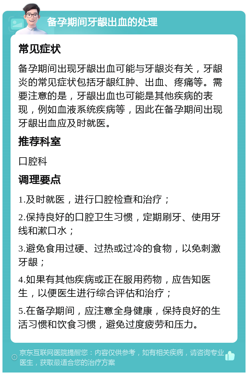 备孕期间牙龈出血的处理 常见症状 备孕期间出现牙龈出血可能与牙龈炎有关，牙龈炎的常见症状包括牙龈红肿、出血、疼痛等。需要注意的是，牙龈出血也可能是其他疾病的表现，例如血液系统疾病等，因此在备孕期间出现牙龈出血应及时就医。 推荐科室 口腔科 调理要点 1.及时就医，进行口腔检查和治疗； 2.保持良好的口腔卫生习惯，定期刷牙、使用牙线和漱口水； 3.避免食用过硬、过热或过冷的食物，以免刺激牙龈； 4.如果有其他疾病或正在服用药物，应告知医生，以便医生进行综合评估和治疗； 5.在备孕期间，应注意全身健康，保持良好的生活习惯和饮食习惯，避免过度疲劳和压力。