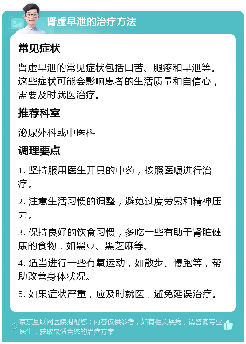 肾虚早泄的治疗方法 常见症状 肾虚早泄的常见症状包括口苦、腿疼和早泄等。这些症状可能会影响患者的生活质量和自信心，需要及时就医治疗。 推荐科室 泌尿外科或中医科 调理要点 1. 坚持服用医生开具的中药，按照医嘱进行治疗。 2. 注意生活习惯的调整，避免过度劳累和精神压力。 3. 保持良好的饮食习惯，多吃一些有助于肾脏健康的食物，如黑豆、黑芝麻等。 4. 适当进行一些有氧运动，如散步、慢跑等，帮助改善身体状况。 5. 如果症状严重，应及时就医，避免延误治疗。