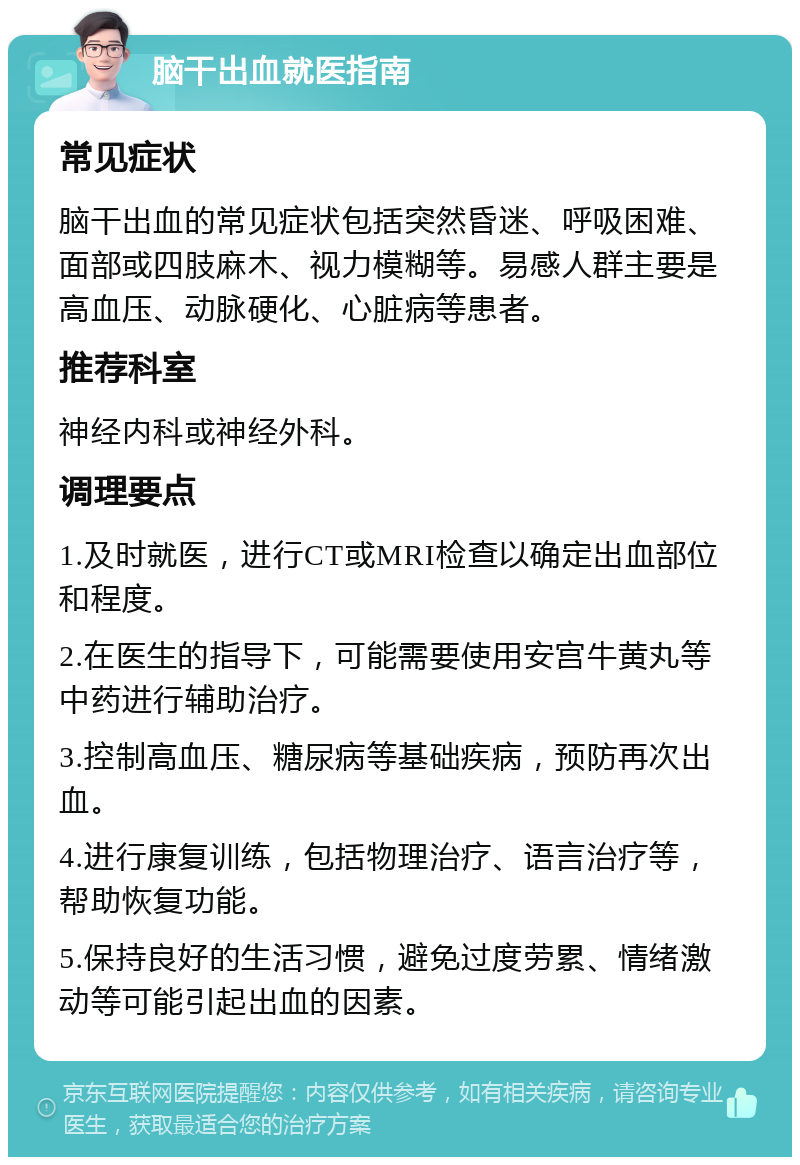 脑干出血就医指南 常见症状 脑干出血的常见症状包括突然昏迷、呼吸困难、面部或四肢麻木、视力模糊等。易感人群主要是高血压、动脉硬化、心脏病等患者。 推荐科室 神经内科或神经外科。 调理要点 1.及时就医，进行CT或MRI检查以确定出血部位和程度。 2.在医生的指导下，可能需要使用安宫牛黄丸等中药进行辅助治疗。 3.控制高血压、糖尿病等基础疾病，预防再次出血。 4.进行康复训练，包括物理治疗、语言治疗等，帮助恢复功能。 5.保持良好的生活习惯，避免过度劳累、情绪激动等可能引起出血的因素。