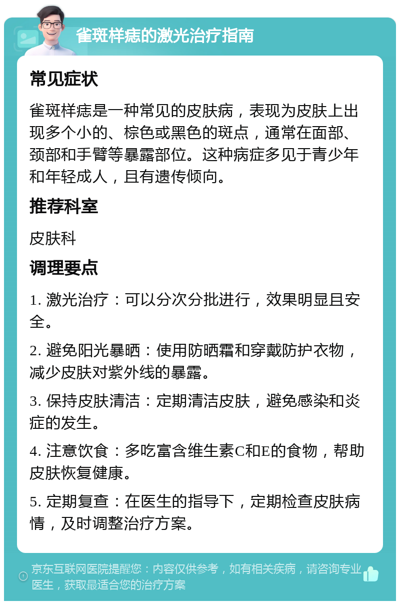 雀斑样痣的激光治疗指南 常见症状 雀斑样痣是一种常见的皮肤病，表现为皮肤上出现多个小的、棕色或黑色的斑点，通常在面部、颈部和手臂等暴露部位。这种病症多见于青少年和年轻成人，且有遗传倾向。 推荐科室 皮肤科 调理要点 1. 激光治疗：可以分次分批进行，效果明显且安全。 2. 避免阳光暴晒：使用防晒霜和穿戴防护衣物，减少皮肤对紫外线的暴露。 3. 保持皮肤清洁：定期清洁皮肤，避免感染和炎症的发生。 4. 注意饮食：多吃富含维生素C和E的食物，帮助皮肤恢复健康。 5. 定期复查：在医生的指导下，定期检查皮肤病情，及时调整治疗方案。