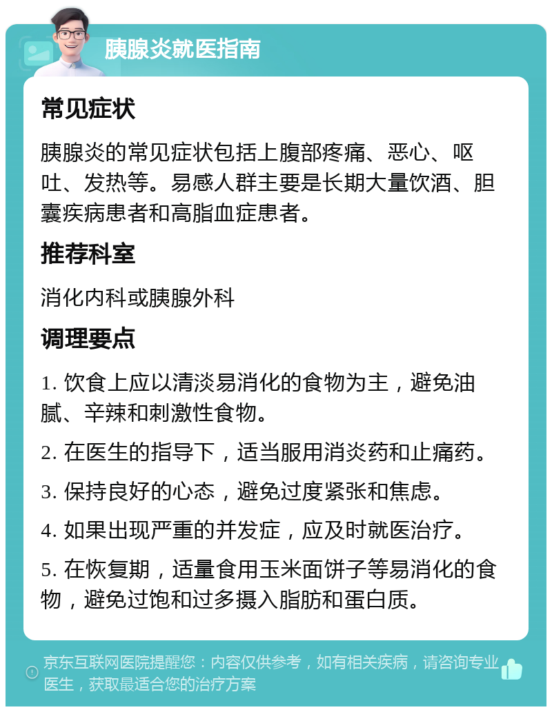 胰腺炎就医指南 常见症状 胰腺炎的常见症状包括上腹部疼痛、恶心、呕吐、发热等。易感人群主要是长期大量饮酒、胆囊疾病患者和高脂血症患者。 推荐科室 消化内科或胰腺外科 调理要点 1. 饮食上应以清淡易消化的食物为主，避免油腻、辛辣和刺激性食物。 2. 在医生的指导下，适当服用消炎药和止痛药。 3. 保持良好的心态，避免过度紧张和焦虑。 4. 如果出现严重的并发症，应及时就医治疗。 5. 在恢复期，适量食用玉米面饼子等易消化的食物，避免过饱和过多摄入脂肪和蛋白质。