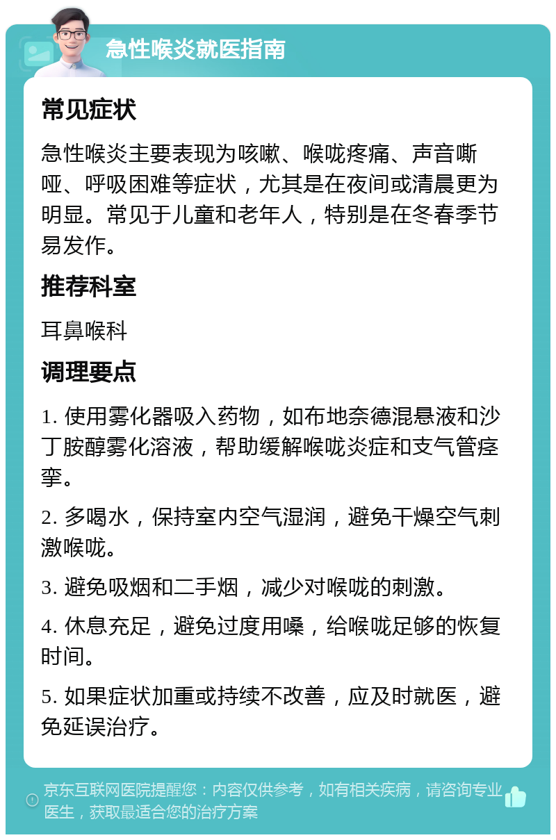 急性喉炎就医指南 常见症状 急性喉炎主要表现为咳嗽、喉咙疼痛、声音嘶哑、呼吸困难等症状，尤其是在夜间或清晨更为明显。常见于儿童和老年人，特别是在冬春季节易发作。 推荐科室 耳鼻喉科 调理要点 1. 使用雾化器吸入药物，如布地奈德混悬液和沙丁胺醇雾化溶液，帮助缓解喉咙炎症和支气管痉挛。 2. 多喝水，保持室内空气湿润，避免干燥空气刺激喉咙。 3. 避免吸烟和二手烟，减少对喉咙的刺激。 4. 休息充足，避免过度用嗓，给喉咙足够的恢复时间。 5. 如果症状加重或持续不改善，应及时就医，避免延误治疗。