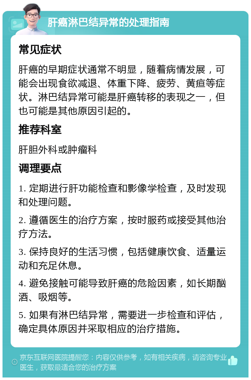 肝癌淋巴结异常的处理指南 常见症状 肝癌的早期症状通常不明显，随着病情发展，可能会出现食欲减退、体重下降、疲劳、黄疸等症状。淋巴结异常可能是肝癌转移的表现之一，但也可能是其他原因引起的。 推荐科室 肝胆外科或肿瘤科 调理要点 1. 定期进行肝功能检查和影像学检查，及时发现和处理问题。 2. 遵循医生的治疗方案，按时服药或接受其他治疗方法。 3. 保持良好的生活习惯，包括健康饮食、适量运动和充足休息。 4. 避免接触可能导致肝癌的危险因素，如长期酗酒、吸烟等。 5. 如果有淋巴结异常，需要进一步检查和评估，确定具体原因并采取相应的治疗措施。