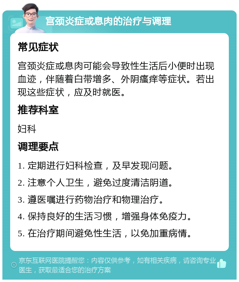 宫颈炎症或息肉的治疗与调理 常见症状 宫颈炎症或息肉可能会导致性生活后小便时出现血迹，伴随着白带增多、外阴瘙痒等症状。若出现这些症状，应及时就医。 推荐科室 妇科 调理要点 1. 定期进行妇科检查，及早发现问题。 2. 注意个人卫生，避免过度清洁阴道。 3. 遵医嘱进行药物治疗和物理治疗。 4. 保持良好的生活习惯，增强身体免疫力。 5. 在治疗期间避免性生活，以免加重病情。