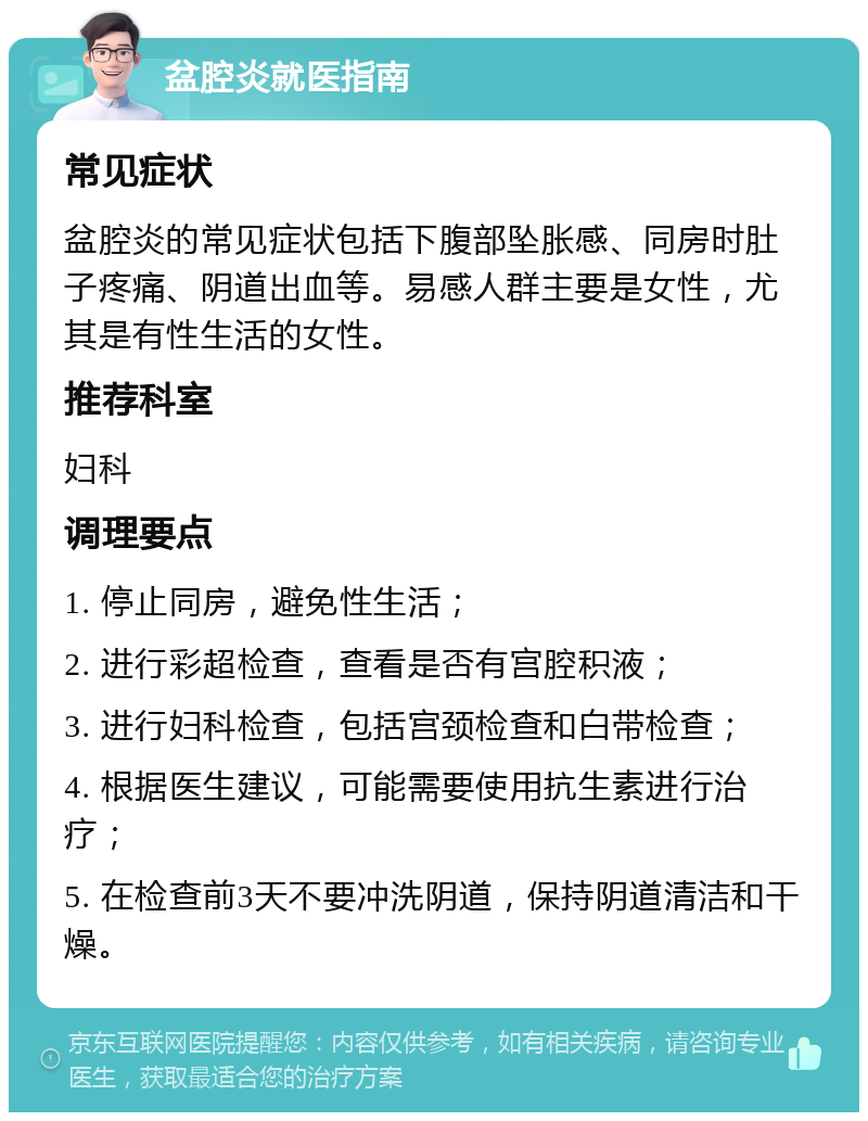 盆腔炎就医指南 常见症状 盆腔炎的常见症状包括下腹部坠胀感、同房时肚子疼痛、阴道出血等。易感人群主要是女性，尤其是有性生活的女性。 推荐科室 妇科 调理要点 1. 停止同房，避免性生活； 2. 进行彩超检查，查看是否有宫腔积液； 3. 进行妇科检查，包括宫颈检查和白带检查； 4. 根据医生建议，可能需要使用抗生素进行治疗； 5. 在检查前3天不要冲洗阴道，保持阴道清洁和干燥。