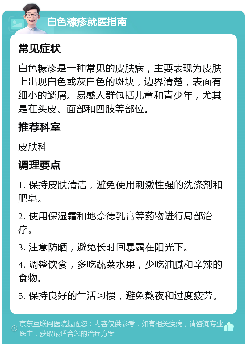 白色糠疹就医指南 常见症状 白色糠疹是一种常见的皮肤病，主要表现为皮肤上出现白色或灰白色的斑块，边界清楚，表面有细小的鳞屑。易感人群包括儿童和青少年，尤其是在头皮、面部和四肢等部位。 推荐科室 皮肤科 调理要点 1. 保持皮肤清洁，避免使用刺激性强的洗涤剂和肥皂。 2. 使用保湿霜和地奈德乳膏等药物进行局部治疗。 3. 注意防晒，避免长时间暴露在阳光下。 4. 调整饮食，多吃蔬菜水果，少吃油腻和辛辣的食物。 5. 保持良好的生活习惯，避免熬夜和过度疲劳。