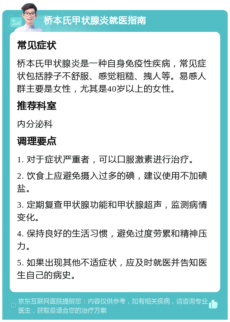 桥本氏甲状腺炎就医指南 常见症状 桥本氏甲状腺炎是一种自身免疫性疾病，常见症状包括脖子不舒服、感觉粗糙、拽人等。易感人群主要是女性，尤其是40岁以上的女性。 推荐科室 内分泌科 调理要点 1. 对于症状严重者，可以口服激素进行治疗。 2. 饮食上应避免摄入过多的碘，建议使用不加碘盐。 3. 定期复查甲状腺功能和甲状腺超声，监测病情变化。 4. 保持良好的生活习惯，避免过度劳累和精神压力。 5. 如果出现其他不适症状，应及时就医并告知医生自己的病史。