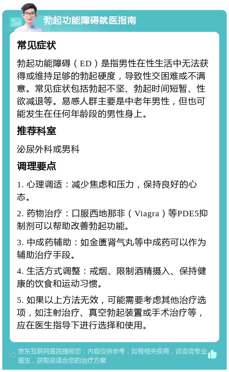 勃起功能障碍就医指南 常见症状 勃起功能障碍（ED）是指男性在性生活中无法获得或维持足够的勃起硬度，导致性交困难或不满意。常见症状包括勃起不坚、勃起时间短暂、性欲减退等。易感人群主要是中老年男性，但也可能发生在任何年龄段的男性身上。 推荐科室 泌尿外科或男科 调理要点 1. 心理调适：减少焦虑和压力，保持良好的心态。 2. 药物治疗：口服西地那非（Viagra）等PDE5抑制剂可以帮助改善勃起功能。 3. 中成药辅助：如金匮肾气丸等中成药可以作为辅助治疗手段。 4. 生活方式调整：戒烟、限制酒精摄入、保持健康的饮食和运动习惯。 5. 如果以上方法无效，可能需要考虑其他治疗选项，如注射治疗、真空勃起装置或手术治疗等，应在医生指导下进行选择和使用。