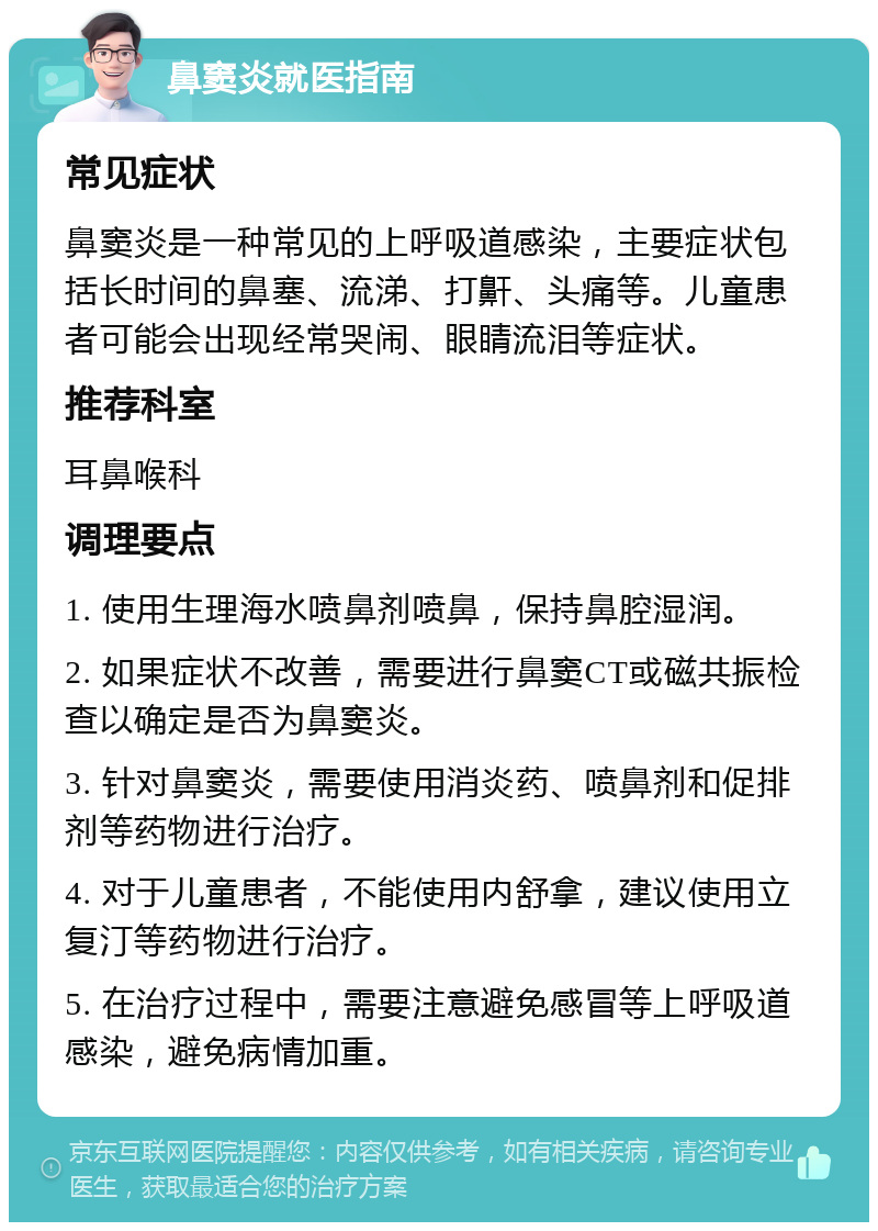 鼻窦炎就医指南 常见症状 鼻窦炎是一种常见的上呼吸道感染，主要症状包括长时间的鼻塞、流涕、打鼾、头痛等。儿童患者可能会出现经常哭闹、眼睛流泪等症状。 推荐科室 耳鼻喉科 调理要点 1. 使用生理海水喷鼻剂喷鼻，保持鼻腔湿润。 2. 如果症状不改善，需要进行鼻窦CT或磁共振检查以确定是否为鼻窦炎。 3. 针对鼻窦炎，需要使用消炎药、喷鼻剂和促排剂等药物进行治疗。 4. 对于儿童患者，不能使用内舒拿，建议使用立复汀等药物进行治疗。 5. 在治疗过程中，需要注意避免感冒等上呼吸道感染，避免病情加重。