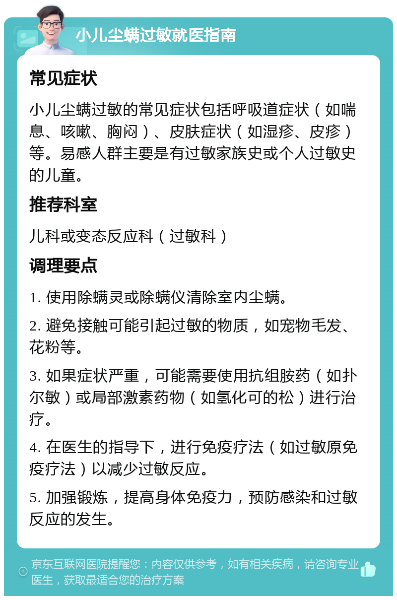 小儿尘螨过敏就医指南 常见症状 小儿尘螨过敏的常见症状包括呼吸道症状（如喘息、咳嗽、胸闷）、皮肤症状（如湿疹、皮疹）等。易感人群主要是有过敏家族史或个人过敏史的儿童。 推荐科室 儿科或变态反应科（过敏科） 调理要点 1. 使用除螨灵或除螨仪清除室内尘螨。 2. 避免接触可能引起过敏的物质，如宠物毛发、花粉等。 3. 如果症状严重，可能需要使用抗组胺药（如扑尔敏）或局部激素药物（如氢化可的松）进行治疗。 4. 在医生的指导下，进行免疫疗法（如过敏原免疫疗法）以减少过敏反应。 5. 加强锻炼，提高身体免疫力，预防感染和过敏反应的发生。