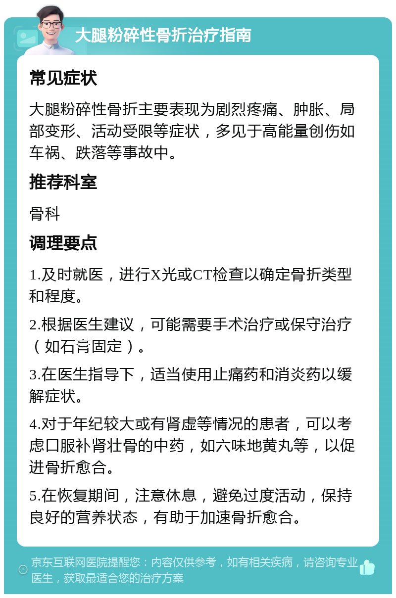 大腿粉碎性骨折治疗指南 常见症状 大腿粉碎性骨折主要表现为剧烈疼痛、肿胀、局部变形、活动受限等症状，多见于高能量创伤如车祸、跌落等事故中。 推荐科室 骨科 调理要点 1.及时就医，进行X光或CT检查以确定骨折类型和程度。 2.根据医生建议，可能需要手术治疗或保守治疗（如石膏固定）。 3.在医生指导下，适当使用止痛药和消炎药以缓解症状。 4.对于年纪较大或有肾虚等情况的患者，可以考虑口服补肾壮骨的中药，如六味地黄丸等，以促进骨折愈合。 5.在恢复期间，注意休息，避免过度活动，保持良好的营养状态，有助于加速骨折愈合。