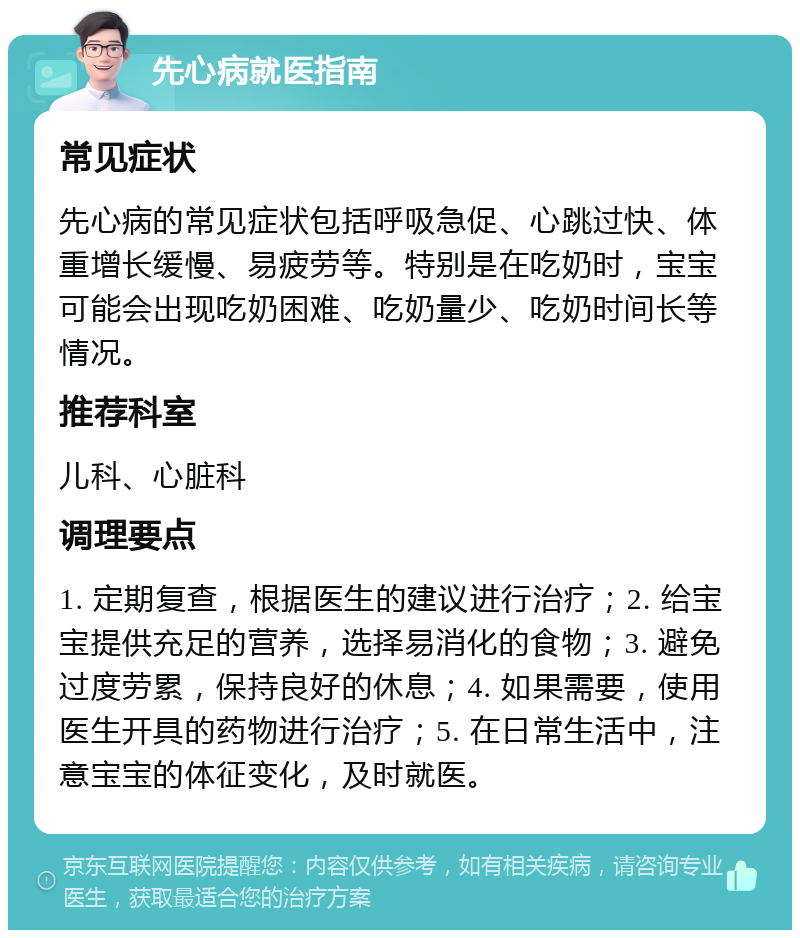 先心病就医指南 常见症状 先心病的常见症状包括呼吸急促、心跳过快、体重增长缓慢、易疲劳等。特别是在吃奶时，宝宝可能会出现吃奶困难、吃奶量少、吃奶时间长等情况。 推荐科室 儿科、心脏科 调理要点 1. 定期复查，根据医生的建议进行治疗；2. 给宝宝提供充足的营养，选择易消化的食物；3. 避免过度劳累，保持良好的休息；4. 如果需要，使用医生开具的药物进行治疗；5. 在日常生活中，注意宝宝的体征变化，及时就医。