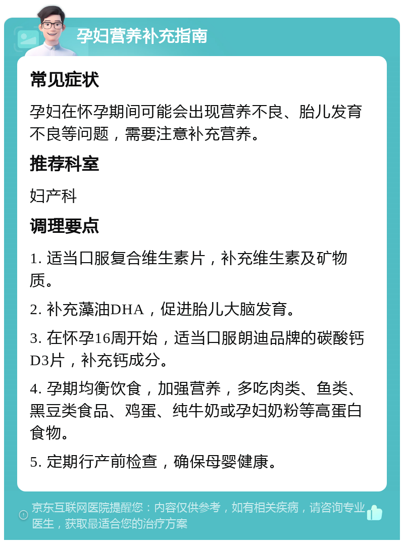 孕妇营养补充指南 常见症状 孕妇在怀孕期间可能会出现营养不良、胎儿发育不良等问题，需要注意补充营养。 推荐科室 妇产科 调理要点 1. 适当口服复合维生素片，补充维生素及矿物质。 2. 补充藻油DHA，促进胎儿大脑发育。 3. 在怀孕16周开始，适当口服朗迪品牌的碳酸钙D3片，补充钙成分。 4. 孕期均衡饮食，加强营养，多吃肉类、鱼类、黑豆类食品、鸡蛋、纯牛奶或孕妇奶粉等高蛋白食物。 5. 定期行产前检查，确保母婴健康。