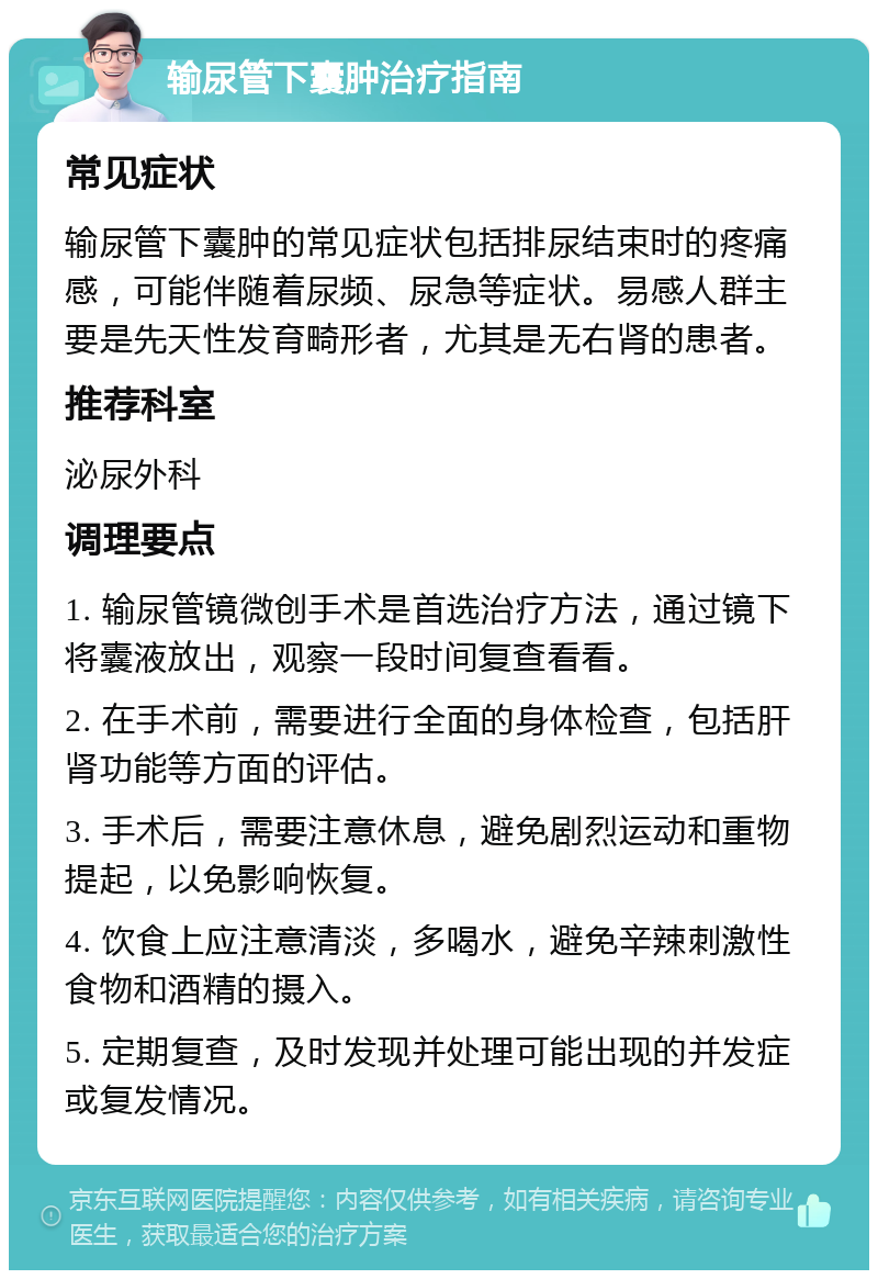 输尿管下囊肿治疗指南 常见症状 输尿管下囊肿的常见症状包括排尿结束时的疼痛感，可能伴随着尿频、尿急等症状。易感人群主要是先天性发育畸形者，尤其是无右肾的患者。 推荐科室 泌尿外科 调理要点 1. 输尿管镜微创手术是首选治疗方法，通过镜下将囊液放出，观察一段时间复查看看。 2. 在手术前，需要进行全面的身体检查，包括肝肾功能等方面的评估。 3. 手术后，需要注意休息，避免剧烈运动和重物提起，以免影响恢复。 4. 饮食上应注意清淡，多喝水，避免辛辣刺激性食物和酒精的摄入。 5. 定期复查，及时发现并处理可能出现的并发症或复发情况。