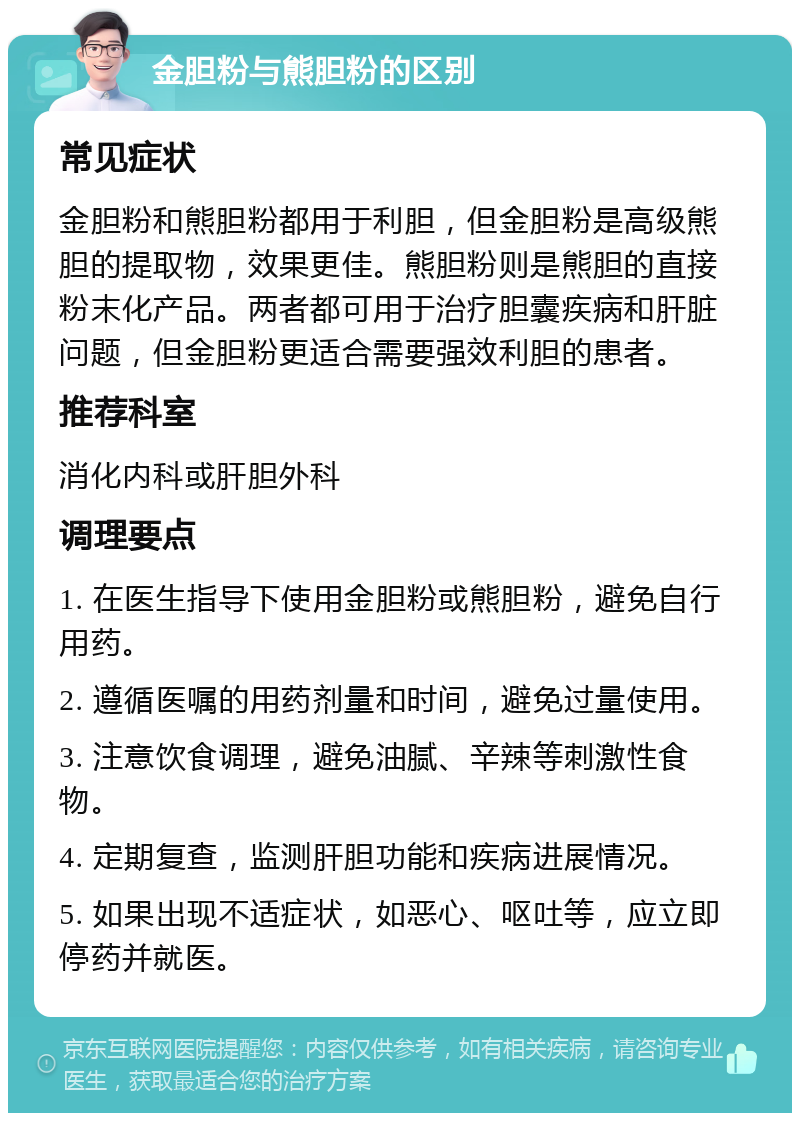 金胆粉与熊胆粉的区别 常见症状 金胆粉和熊胆粉都用于利胆，但金胆粉是高级熊胆的提取物，效果更佳。熊胆粉则是熊胆的直接粉末化产品。两者都可用于治疗胆囊疾病和肝脏问题，但金胆粉更适合需要强效利胆的患者。 推荐科室 消化内科或肝胆外科 调理要点 1. 在医生指导下使用金胆粉或熊胆粉，避免自行用药。 2. 遵循医嘱的用药剂量和时间，避免过量使用。 3. 注意饮食调理，避免油腻、辛辣等刺激性食物。 4. 定期复查，监测肝胆功能和疾病进展情况。 5. 如果出现不适症状，如恶心、呕吐等，应立即停药并就医。