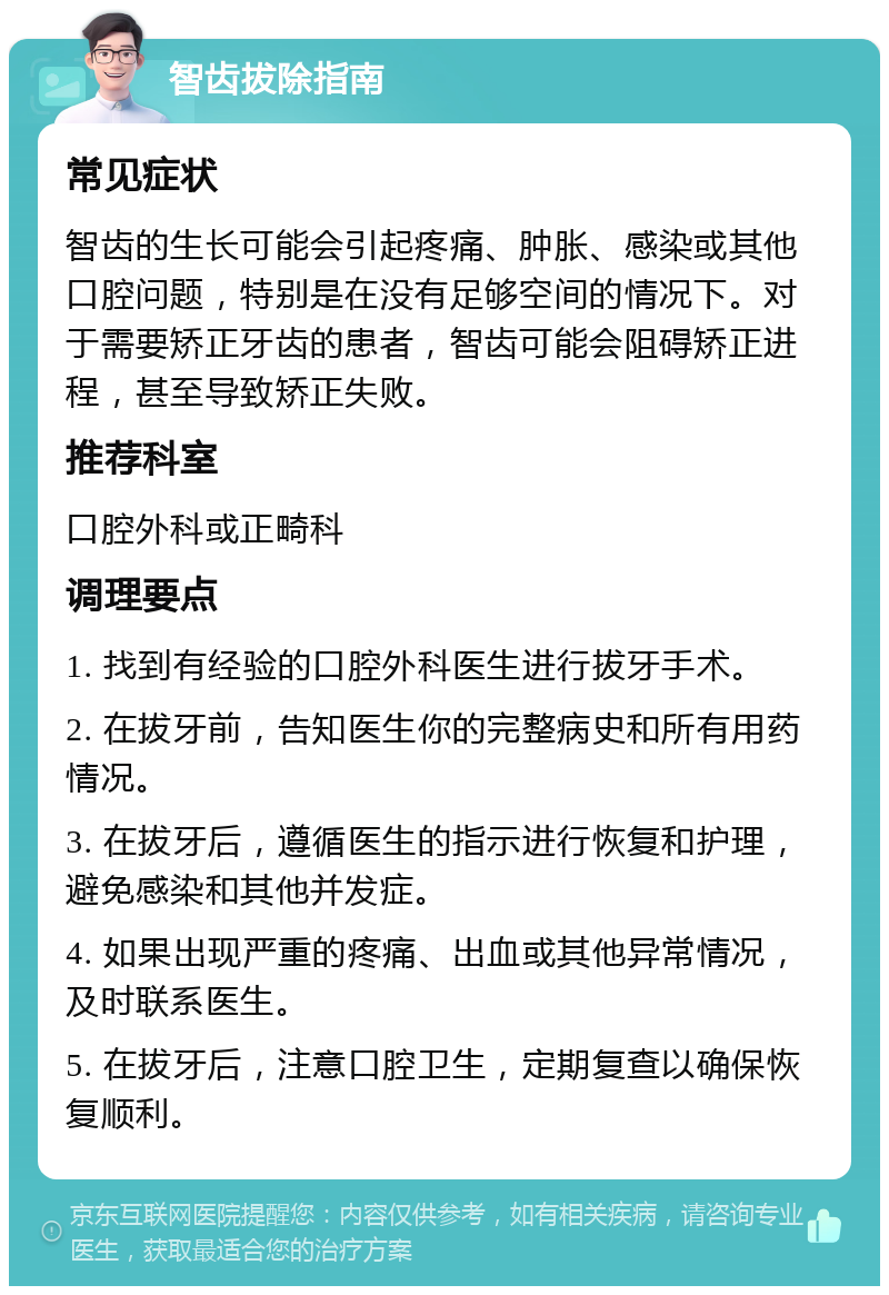 智齿拔除指南 常见症状 智齿的生长可能会引起疼痛、肿胀、感染或其他口腔问题，特别是在没有足够空间的情况下。对于需要矫正牙齿的患者，智齿可能会阻碍矫正进程，甚至导致矫正失败。 推荐科室 口腔外科或正畸科 调理要点 1. 找到有经验的口腔外科医生进行拔牙手术。 2. 在拔牙前，告知医生你的完整病史和所有用药情况。 3. 在拔牙后，遵循医生的指示进行恢复和护理，避免感染和其他并发症。 4. 如果出现严重的疼痛、出血或其他异常情况，及时联系医生。 5. 在拔牙后，注意口腔卫生，定期复查以确保恢复顺利。