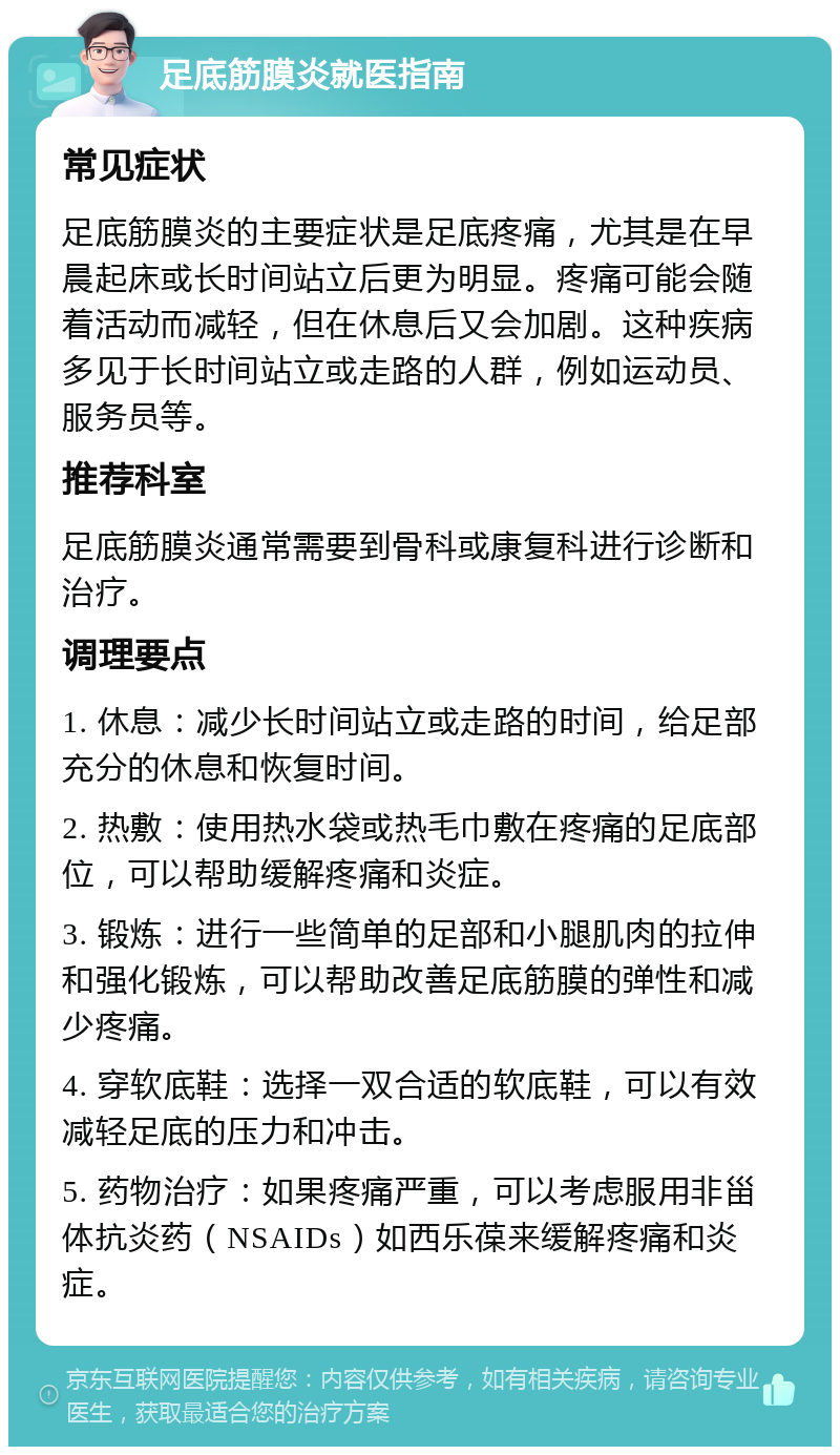 足底筋膜炎就医指南 常见症状 足底筋膜炎的主要症状是足底疼痛，尤其是在早晨起床或长时间站立后更为明显。疼痛可能会随着活动而减轻，但在休息后又会加剧。这种疾病多见于长时间站立或走路的人群，例如运动员、服务员等。 推荐科室 足底筋膜炎通常需要到骨科或康复科进行诊断和治疗。 调理要点 1. 休息：减少长时间站立或走路的时间，给足部充分的休息和恢复时间。 2. 热敷：使用热水袋或热毛巾敷在疼痛的足底部位，可以帮助缓解疼痛和炎症。 3. 锻炼：进行一些简单的足部和小腿肌肉的拉伸和强化锻炼，可以帮助改善足底筋膜的弹性和减少疼痛。 4. 穿软底鞋：选择一双合适的软底鞋，可以有效减轻足底的压力和冲击。 5. 药物治疗：如果疼痛严重，可以考虑服用非甾体抗炎药（NSAIDs）如西乐葆来缓解疼痛和炎症。