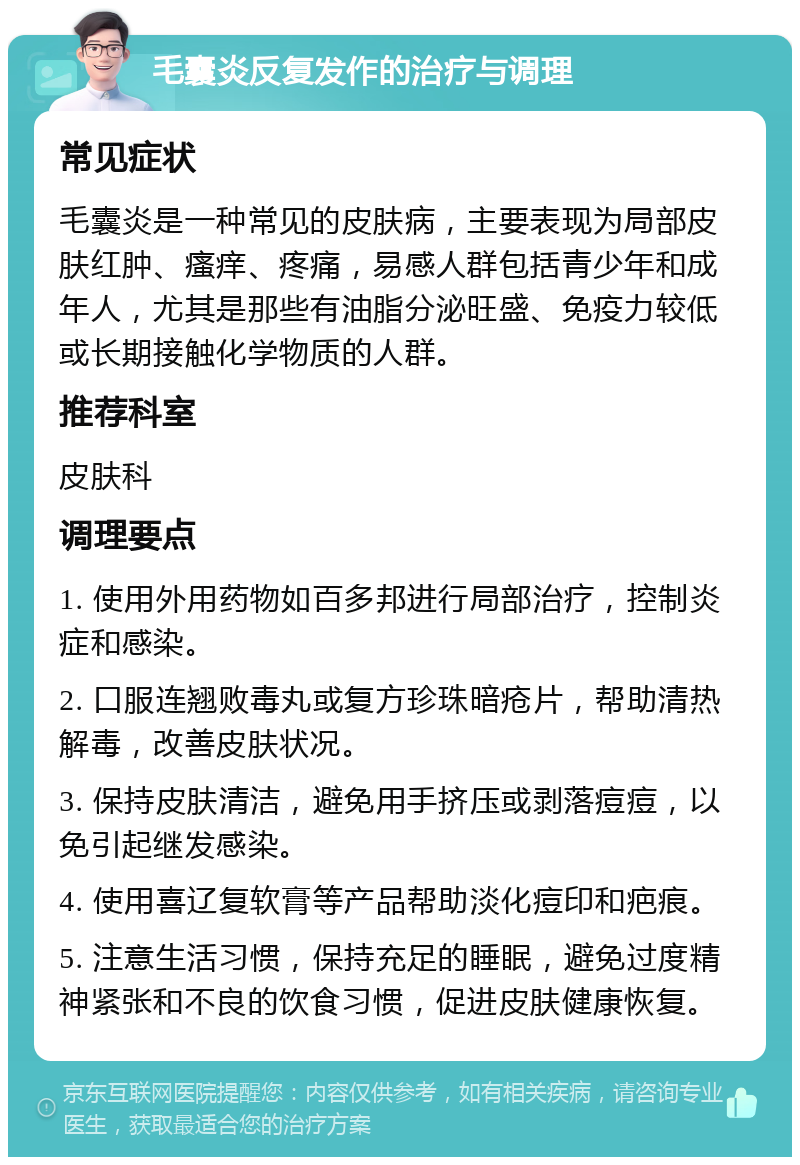 毛囊炎反复发作的治疗与调理 常见症状 毛囊炎是一种常见的皮肤病，主要表现为局部皮肤红肿、瘙痒、疼痛，易感人群包括青少年和成年人，尤其是那些有油脂分泌旺盛、免疫力较低或长期接触化学物质的人群。 推荐科室 皮肤科 调理要点 1. 使用外用药物如百多邦进行局部治疗，控制炎症和感染。 2. 口服连翘败毒丸或复方珍珠暗疮片，帮助清热解毒，改善皮肤状况。 3. 保持皮肤清洁，避免用手挤压或剥落痘痘，以免引起继发感染。 4. 使用喜辽复软膏等产品帮助淡化痘印和疤痕。 5. 注意生活习惯，保持充足的睡眠，避免过度精神紧张和不良的饮食习惯，促进皮肤健康恢复。