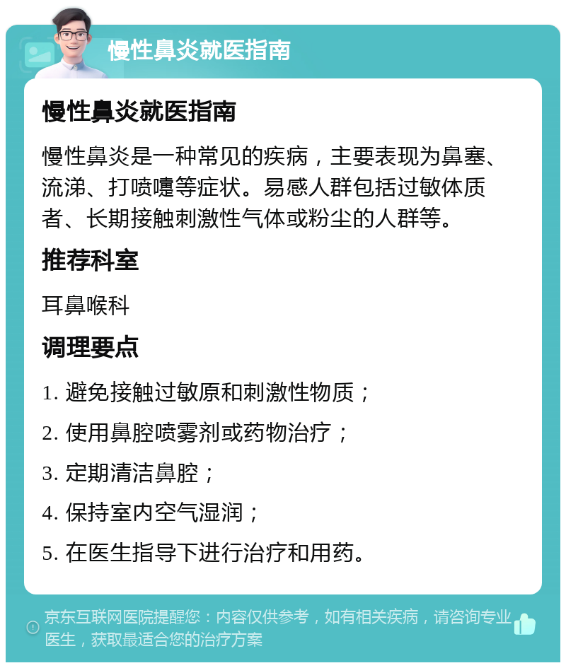 慢性鼻炎就医指南 慢性鼻炎就医指南 慢性鼻炎是一种常见的疾病，主要表现为鼻塞、流涕、打喷嚏等症状。易感人群包括过敏体质者、长期接触刺激性气体或粉尘的人群等。 推荐科室 耳鼻喉科 调理要点 1. 避免接触过敏原和刺激性物质； 2. 使用鼻腔喷雾剂或药物治疗； 3. 定期清洁鼻腔； 4. 保持室内空气湿润； 5. 在医生指导下进行治疗和用药。