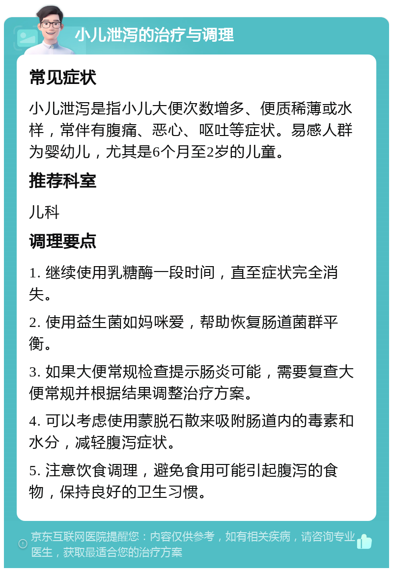 小儿泄泻的治疗与调理 常见症状 小儿泄泻是指小儿大便次数增多、便质稀薄或水样，常伴有腹痛、恶心、呕吐等症状。易感人群为婴幼儿，尤其是6个月至2岁的儿童。 推荐科室 儿科 调理要点 1. 继续使用乳糖酶一段时间，直至症状完全消失。 2. 使用益生菌如妈咪爱，帮助恢复肠道菌群平衡。 3. 如果大便常规检查提示肠炎可能，需要复查大便常规并根据结果调整治疗方案。 4. 可以考虑使用蒙脱石散来吸附肠道内的毒素和水分，减轻腹泻症状。 5. 注意饮食调理，避免食用可能引起腹泻的食物，保持良好的卫生习惯。