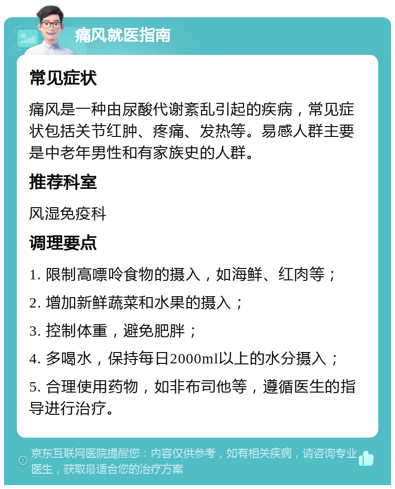 痛风就医指南 常见症状 痛风是一种由尿酸代谢紊乱引起的疾病，常见症状包括关节红肿、疼痛、发热等。易感人群主要是中老年男性和有家族史的人群。 推荐科室 风湿免疫科 调理要点 1. 限制高嘌呤食物的摄入，如海鲜、红肉等； 2. 增加新鲜蔬菜和水果的摄入； 3. 控制体重，避免肥胖； 4. 多喝水，保持每日2000ml以上的水分摄入； 5. 合理使用药物，如非布司他等，遵循医生的指导进行治疗。