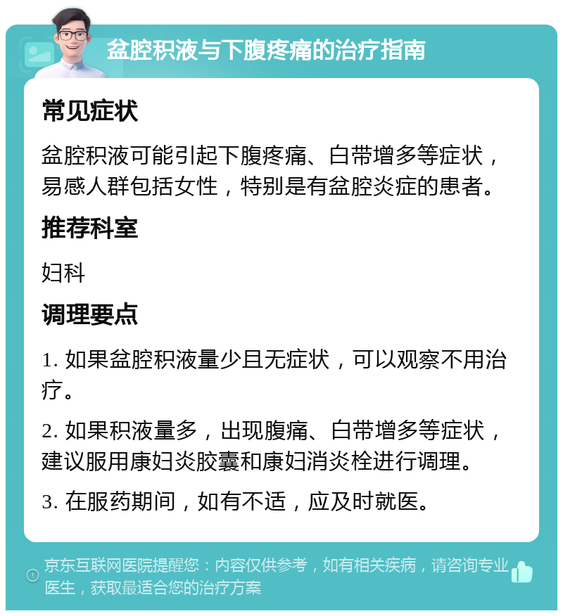 盆腔积液与下腹疼痛的治疗指南 常见症状 盆腔积液可能引起下腹疼痛、白带增多等症状，易感人群包括女性，特别是有盆腔炎症的患者。 推荐科室 妇科 调理要点 1. 如果盆腔积液量少且无症状，可以观察不用治疗。 2. 如果积液量多，出现腹痛、白带增多等症状，建议服用康妇炎胶囊和康妇消炎栓进行调理。 3. 在服药期间，如有不适，应及时就医。