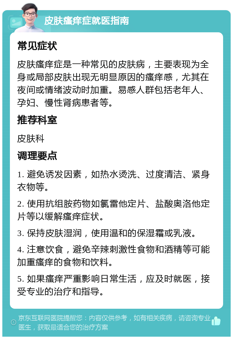 皮肤瘙痒症就医指南 常见症状 皮肤瘙痒症是一种常见的皮肤病，主要表现为全身或局部皮肤出现无明显原因的瘙痒感，尤其在夜间或情绪波动时加重。易感人群包括老年人、孕妇、慢性肾病患者等。 推荐科室 皮肤科 调理要点 1. 避免诱发因素，如热水烫洗、过度清洁、紧身衣物等。 2. 使用抗组胺药物如氯雷他定片、盐酸奥洛他定片等以缓解瘙痒症状。 3. 保持皮肤湿润，使用温和的保湿霜或乳液。 4. 注意饮食，避免辛辣刺激性食物和酒精等可能加重瘙痒的食物和饮料。 5. 如果瘙痒严重影响日常生活，应及时就医，接受专业的治疗和指导。