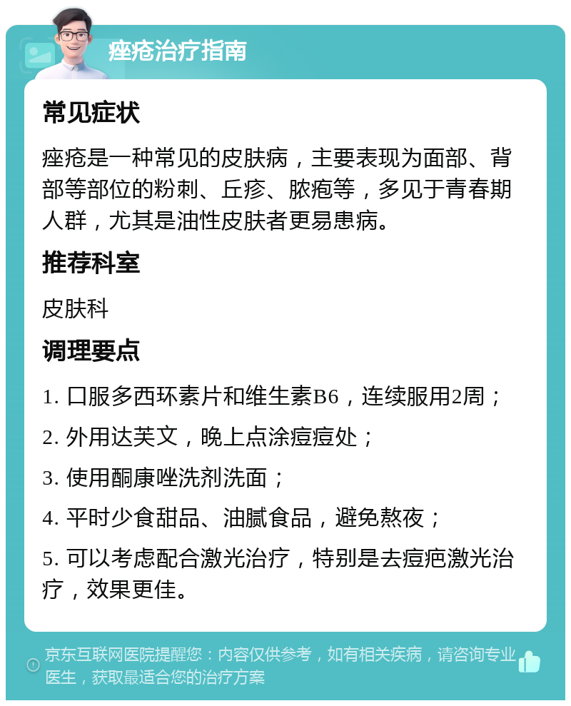 痤疮治疗指南 常见症状 痤疮是一种常见的皮肤病，主要表现为面部、背部等部位的粉刺、丘疹、脓疱等，多见于青春期人群，尤其是油性皮肤者更易患病。 推荐科室 皮肤科 调理要点 1. 口服多西环素片和维生素B6，连续服用2周； 2. 外用达芙文，晚上点涂痘痘处； 3. 使用酮康唑洗剂洗面； 4. 平时少食甜品、油腻食品，避免熬夜； 5. 可以考虑配合激光治疗，特别是去痘疤激光治疗，效果更佳。