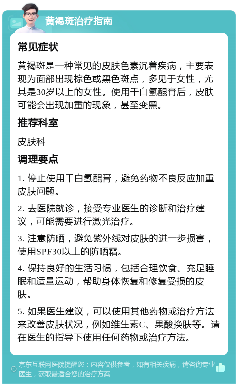 黄褐斑治疗指南 常见症状 黄褐斑是一种常见的皮肤色素沉着疾病，主要表现为面部出现棕色或黑色斑点，多见于女性，尤其是30岁以上的女性。使用千白氢醌膏后，皮肤可能会出现加重的现象，甚至变黑。 推荐科室 皮肤科 调理要点 1. 停止使用千白氢醌膏，避免药物不良反应加重皮肤问题。 2. 去医院就诊，接受专业医生的诊断和治疗建议，可能需要进行激光治疗。 3. 注意防晒，避免紫外线对皮肤的进一步损害，使用SPF30以上的防晒霜。 4. 保持良好的生活习惯，包括合理饮食、充足睡眠和适量运动，帮助身体恢复和修复受损的皮肤。 5. 如果医生建议，可以使用其他药物或治疗方法来改善皮肤状况，例如维生素C、果酸换肤等。请在医生的指导下使用任何药物或治疗方法。