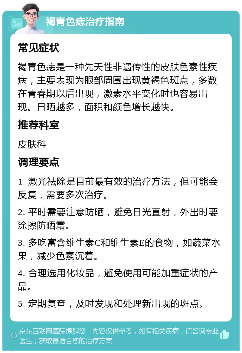 褐青色痣治疗指南 常见症状 褐青色痣是一种先天性非遗传性的皮肤色素性疾病，主要表现为眼部周围出现黄褐色斑点，多数在青春期以后出现，激素水平变化时也容易出现。日晒越多，面积和颜色增长越快。 推荐科室 皮肤科 调理要点 1. 激光祛除是目前最有效的治疗方法，但可能会反复，需要多次治疗。 2. 平时需要注意防晒，避免日光直射，外出时要涂擦防晒霜。 3. 多吃富含维生素C和维生素E的食物，如蔬菜水果，减少色素沉着。 4. 合理选用化妆品，避免使用可能加重症状的产品。 5. 定期复查，及时发现和处理新出现的斑点。