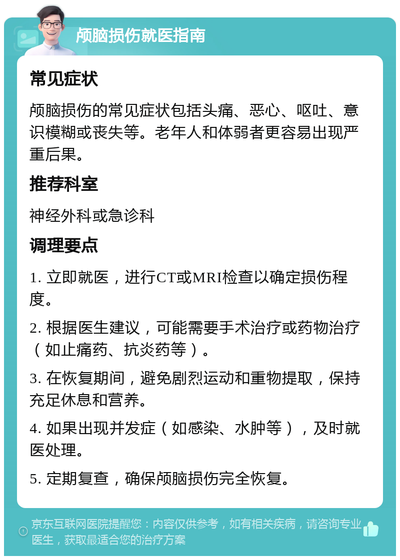 颅脑损伤就医指南 常见症状 颅脑损伤的常见症状包括头痛、恶心、呕吐、意识模糊或丧失等。老年人和体弱者更容易出现严重后果。 推荐科室 神经外科或急诊科 调理要点 1. 立即就医，进行CT或MRI检查以确定损伤程度。 2. 根据医生建议，可能需要手术治疗或药物治疗（如止痛药、抗炎药等）。 3. 在恢复期间，避免剧烈运动和重物提取，保持充足休息和营养。 4. 如果出现并发症（如感染、水肿等），及时就医处理。 5. 定期复查，确保颅脑损伤完全恢复。