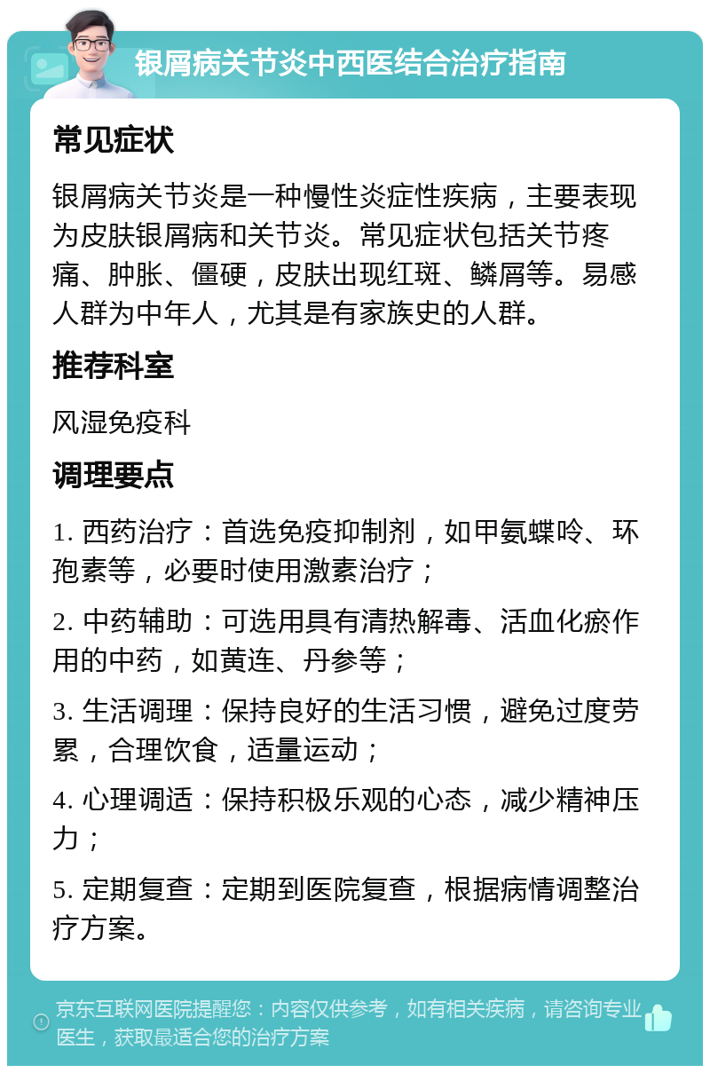 银屑病关节炎中西医结合治疗指南 常见症状 银屑病关节炎是一种慢性炎症性疾病，主要表现为皮肤银屑病和关节炎。常见症状包括关节疼痛、肿胀、僵硬，皮肤出现红斑、鳞屑等。易感人群为中年人，尤其是有家族史的人群。 推荐科室 风湿免疫科 调理要点 1. 西药治疗：首选免疫抑制剂，如甲氨蝶呤、环孢素等，必要时使用激素治疗； 2. 中药辅助：可选用具有清热解毒、活血化瘀作用的中药，如黄连、丹参等； 3. 生活调理：保持良好的生活习惯，避免过度劳累，合理饮食，适量运动； 4. 心理调适：保持积极乐观的心态，减少精神压力； 5. 定期复查：定期到医院复查，根据病情调整治疗方案。