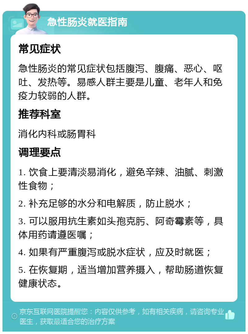 急性肠炎就医指南 常见症状 急性肠炎的常见症状包括腹泻、腹痛、恶心、呕吐、发热等。易感人群主要是儿童、老年人和免疫力较弱的人群。 推荐科室 消化内科或肠胃科 调理要点 1. 饮食上要清淡易消化，避免辛辣、油腻、刺激性食物； 2. 补充足够的水分和电解质，防止脱水； 3. 可以服用抗生素如头孢克肟、阿奇霉素等，具体用药请遵医嘱； 4. 如果有严重腹泻或脱水症状，应及时就医； 5. 在恢复期，适当增加营养摄入，帮助肠道恢复健康状态。